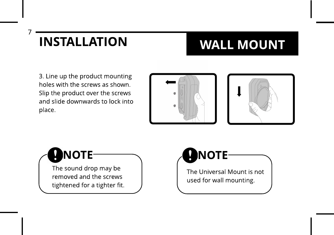 INSTALLATION3. Line up the product mounting holes with the screws as shown. Slip the product over the screws and slide downwards to lock into place.The Universal Mount is not used for wall mounting.NOTEThe sound drop may be removed and the screws tightened for a tighter fit.NOTEWALL MOUNT7