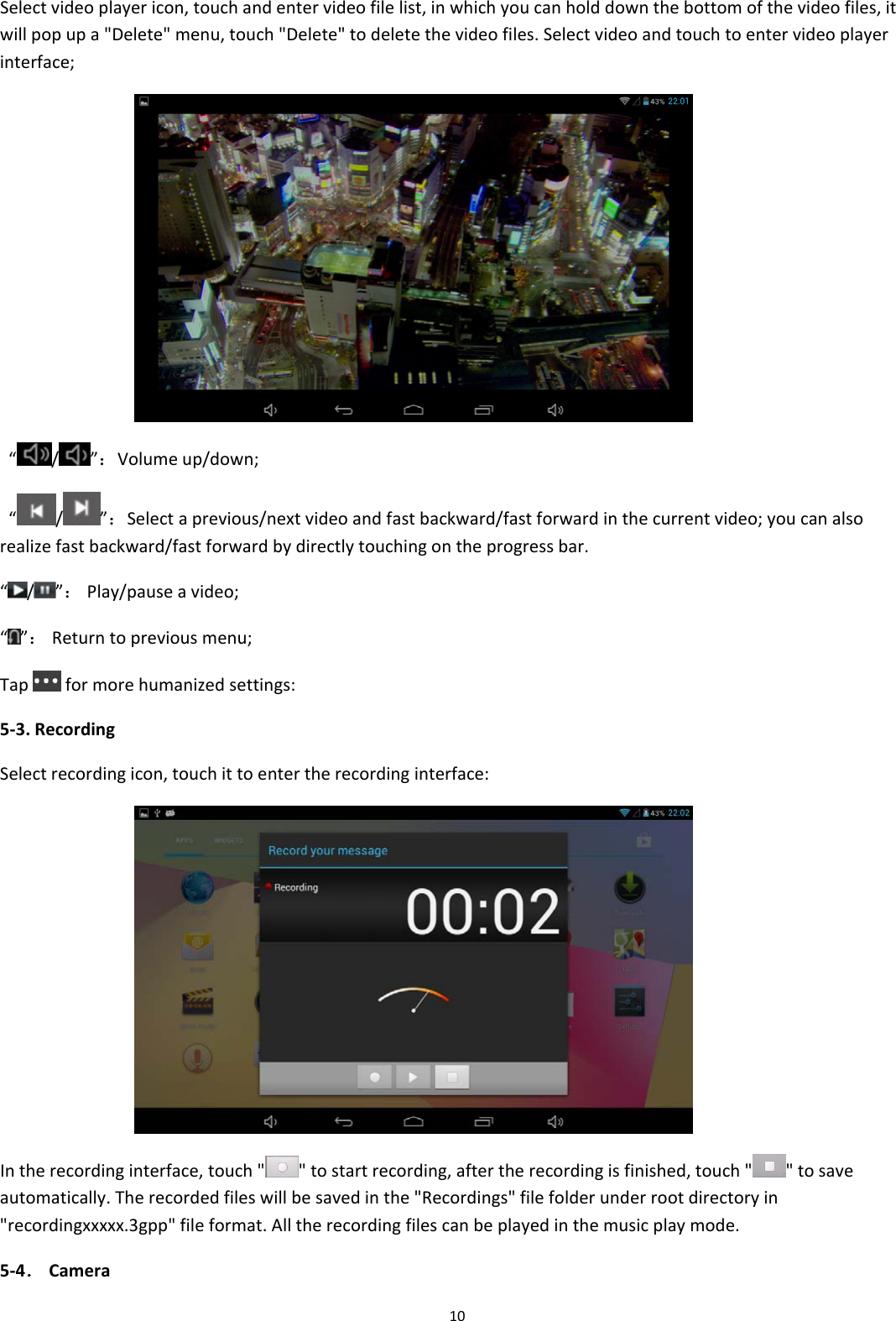 10Selectvideoplayericon,touchandentervideofilelist,inwhichyoucanholddownthebottomofthevideofiles,itwillpopupa"Delete"menu,touch"Delete"todeletethevideofiles.Selectvideoandtouchtoentervideoplayerinterface; &ldquo; / &rdquo;：Volumeup/down;&ldquo;/ &rdquo;：Selectaprevious/nextvideoandfastbackward/fastforwardinthecurrentvideo;youcanalsorealizefastbackward/fastforwardbydirectlytouchingontheprogressbar.&ldquo;/ &rdquo;：Play/pauseavideo;&ldquo;&rdquo;：Returntopreviousmenu;Tapformorehumanizedsettings:5‐3.RecordingSelectrecordingicon,touchittoentertherecordinginterface: Intherecordinginterface,touch""tostartrecording,aftertherecordingisfinished,touch" "tosaveautomatically.Therecordedfileswillbesavedinthe"Recordings"filefolderunderrootdirectoryin"recordingxxxxx.3gpp"fileformat.Alltherecordingfilescanbeplayedinthemusicplaymode.5‐4．Camera