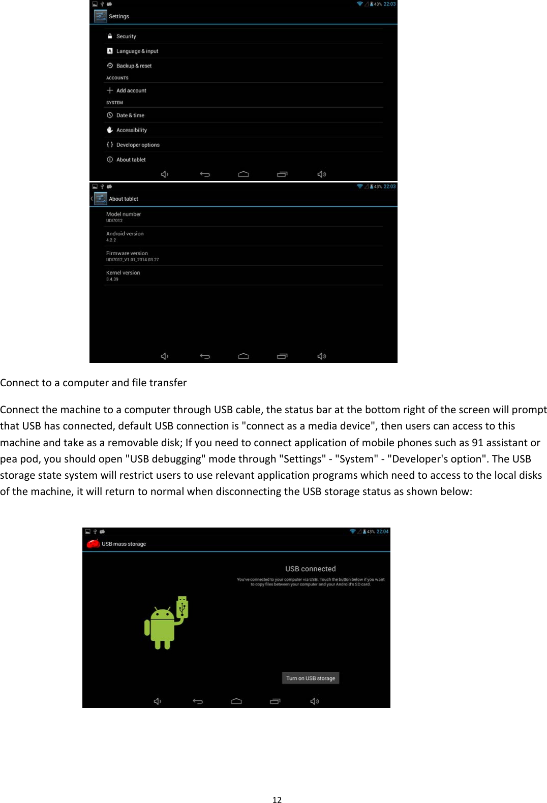 12  ConnecttoacomputerandfiletransferConnectthemachinetoacomputerthroughUSBcable,thestatusbaratthebottomrightofthescreenwillpromptthatUSBhasconnected,defaultUSBconnectionis"connectasamediadevice",thenuserscanaccesstothismachineandtakeasaremovabledisk;Ifyouneedtoconnectapplicationofmobilephonessuchas91assistantorpeapod,youshouldopen"USBdebugging"modethrough"Settings"‐"System"‐"Developer'soption".TheUSBstoragestatesystemwillrestrictuserstouserelevantapplicationprogramswhichneedtoaccesstothelocaldisksofthemachine,itwillreturntonormalwhendisconnectingtheUSBstoragestatusasshownbelow:                     