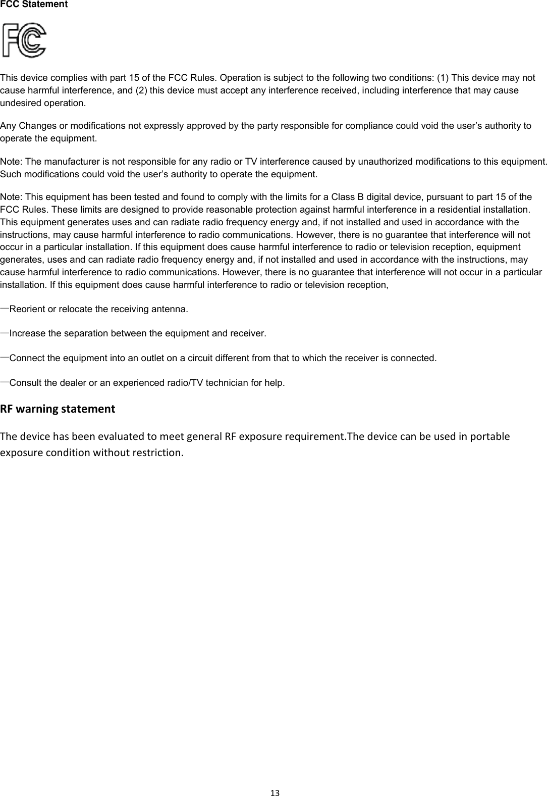 13FCC Statement  This device complies with part 15 of the FCC Rules. Operation is subject to the following two conditions: (1) This device may not cause harmful interference, and (2) this device must accept any interference received,including interference that may cause undesired operation. Any Changes or modifications not expressly approved by the party responsible for compliance could void the user&rsquo;s authority to operate the equipment. Note: The manufacturer is not responsible for any radio or TV interference caused by unauthorized modifications to this equipment. Such modifications could void the user&rsquo;s authority to operate the equipment. Note: This equipment has been tested and found to comply with the limits for a Class B digital device, pursuant to part 15 of the FCC Rules. These limits aredesigned to provide reasonable protection against harmful interference in a residential installation. Thisequipment generates uses and can radiate radio frequency energy and, if not installed and used in accordance with the instructions, may cause harmful interference to radio communications. However, there is no guarantee that interference will not occur in a particular installation. If this equipment does cause harmful interference to radio or television reception,equipment generates, uses and can radiate radio frequency energy and, if not installed and used in accordance with the instructions, may cause harmful interference to radio communications. However, there is no guarantee that interference will not occur in a particular installation. If this equipment does cause harmful interference to radio or television reception, &mdash;Reorient or relocate the receiving antenna.    &mdash;Increase the separation between the equipment and receiver.    &mdash;Connect the equipment into an outlet on a circuit different from that to which the receiver is connected. &mdash;Consult the dealer or an experienced radio/TV technician for help. RFwarningstatementThedevicehasbeenevaluatedtomeetgeneralRFexposurerequirement.Thedevicecanbeusedinportableexposureconditionwithoutrestriction.