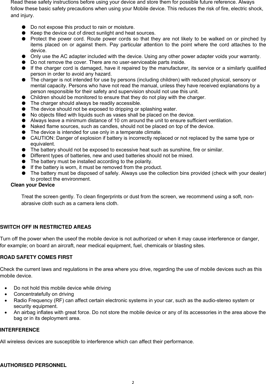 2Read these safety instructions before using your device and store them for possible future reference. Always follow these basic safety precautions when using your Mobile device. This reduces the risk of fire, electric shock, and injury. ●  Do not expose this product to rain or moisture. ●  Keep the device out of direct sunlight and heat sources. ●  Protect the power cord. Route power cords so that they are not likely to be walked on or pinched by items placed on or against them. Pay particular attention to the point where the cord attaches to the device. ●  Only use the AC adapter included with the device. Using any other power adapter voids your warranty. ●  Do not remove the cover. There are no user-serviceable parts inside. ●  If the charger cord is damaged, have it repaired by the manufacturer, its service or a similarly qualified person in order to avoid any hazard. ●  The charger is not intended for use by persons (including children) with reduced physical, sensory or mental capacity. Persons who have not read the manual, unless they have received explanations by a person responsible for their safety and supervision should not use this unit. ●  Children should be monitored to ensure that they do not play with the charger. ●  The charger should always be readily accessible. ●  The device should not be exposed to dripping or splashing water. ●  No objects filled with liquids such as vases shall be placed on the device. ●  Always leave a minimum distance of 10 cm around the unit to ensure sufficient ventilation. ●  Naked flame sources, such as candles, should not be placed on top of the device. ●  The device is intended for use only in a temperate climate. ●  CAUTION: Danger of explosion if battery is incorrectly replaced or not replaced by the same type or equivalent. ●  The battery should not be exposed to excessive heat such as sunshine, fire or similar. ●  Different types of batteries, new and used batteries should not be mixed. ●  The battery must be installed according to the polarity. ●  If the battery is worn, it must be removed from the product. ●  The battery must be disposed of safely. Always use the collection bins provided (check with your dealer) to protect the environment. Clean your Device Treat the screen gently. To clean fingerprints or dust from the screen, we recommend using a soft, non-abrasive cloth such as a camera lens cloth.  SWITCH OFF IN RESTRICTED AREAS Turn off the power when the useof the mobile device is not authorized or when it may cause interference or danger, for example; on board an aircraft, near medical equipment, fuel, chemicals or blasting sites. ROAD SAFETY COMES FIRST Check the current laws and regulations in the area where you drive, regarding the use of mobile devices such as this mobile device.   Do not hold this mobile device while driving   Concentratefully on driving   Radio Frequency (RF) can affect certain electronic systems in your car, such as the audio-stereo system or security equipment.   An airbag inflates with great force. Do not store the mobile device or any of its accessories in the area above the bag or in its deployment area.  INTERFERENCE All wireless devices are susceptible to interference which can affect their performance.  AUTHORISED PERSONNEL 