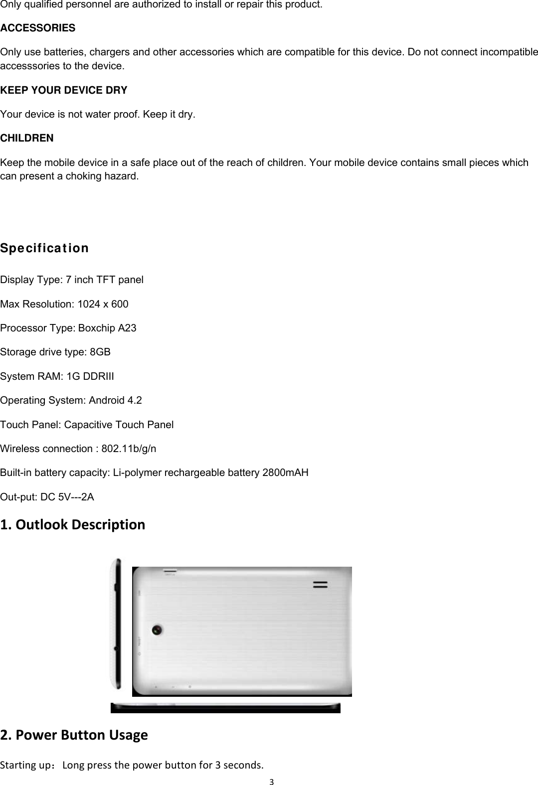 3Only qualified personnel are authorized to install or repair this product. ACCESSORIES Only use batteries, chargers and other accessories which are compatible for this device. Do not connect incompatible accesssories to the device. KEEP YOUR DEVICE DRY Your device is not water proof. Keep it dry. CHILDREN Keep the mobile device in a safe place out of the reach of children. Your mobile device contains small pieces which can present a choking hazard.                  Specifica t ion Display Type: 7 inch TFT panel Max Resolution: 1024 x 600 Processor Type:Boxchip A23 Storage drive type: 8GB System RAM: 1G DDRIII Operating System: Android 4.2 Touch Panel: Capacitive Touch Panel Wireless connection : 802.11b/g/n Built-in battery capacity: Li-polymer rechargeable battery 2800mAH Out-put: DC 5V---2A 1.OutlookDescription   2.PowerButtonUsageStartingup：Longpressthepowerbuttonfor3seconds.