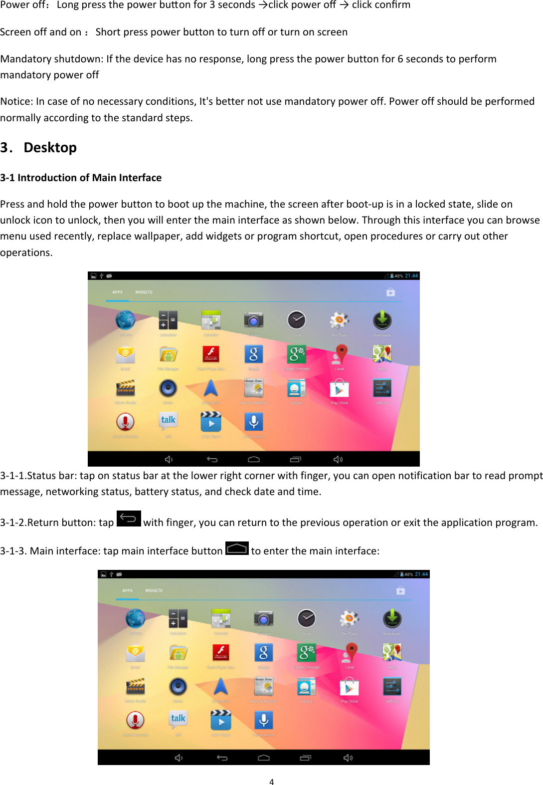4Poweroff：Longpressthepowerbutonfor3seconds&rarr;clickpoweroﬀ&rarr;clickconﬁrmScreenoffandon：ShortpresspowerbuttontoturnofforturnonscreenMandatoryshutdown:Ifthedevicehasnoresponse,longpressthepowerbuttonfor6secondstoperformmandatorypoweroffNotice:Incaseofnonecessaryconditions,It'sbetternotusemandatorypoweroff.Poweroffshouldbeperformednormallyaccordingtothestandardsteps.3．Desktop3‐1IntroductionofMainInterfacePressandholdthepowerbuttontobootupthemachine,thescreenafterboot‐upisinalockedstate,slideonunlockicontounlock,thenyouwillenterthemaininterfaceasshownbelow.Throughthisinterfaceyoucanbrowsemenuusedrecently,replacewallpaper,addwidgetsorprogramshortcut,openproceduresorcarryoutotheroperations. 3‐1‐1.Statusbar:taponstatusbaratthelowerrightcornerwithfinger,youcanopennotificationbartoreadpromptmessage,networkingstatus,batterystatus,andcheckdateandtime.3‐1‐2.Returnbutton:tapwithfinger,youcanreturntothepreviousoperationorexittheapplicationprogram.3‐1‐3.Maininterface:tapmaininterfacebuttontoenterthemaininterface: 