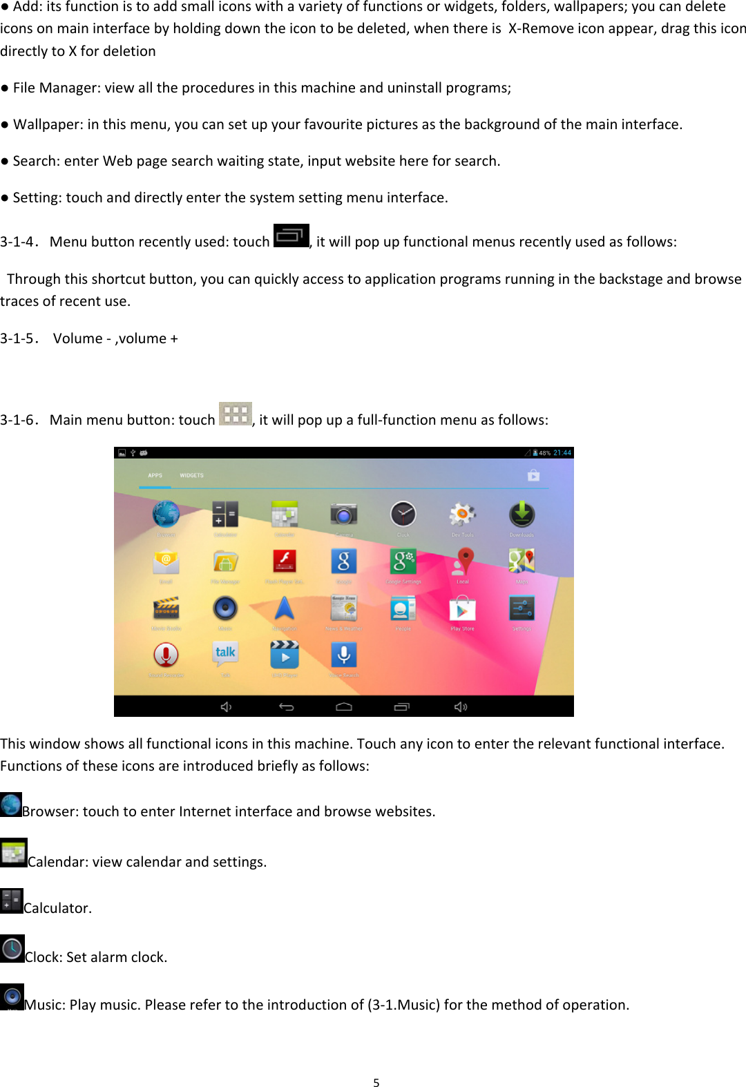 5●Add:itsfunctionistoaddsmalliconswithavarietyoffunctionsorwidgets,folders,wallpapers;youcandeleteiconsonmaininterfacebyholdingdowntheicontobedeleted,whenthereisX‐Removeiconappear,dragthisicondirectlytoXfordeletion●FileManager:viewalltheproceduresinthismachineanduninstallprograms;●Wallpaper:inthismenu,youcansetupyourfavouritepicturesasthebackgroundofthemaininterface.●Search:enterWebpagesearchwaitingstate,inputwebsitehereforsearch.●Setting:touchanddirectlyenterthesystemsettingmenuinterface.3‐1‐4．Menubuttonrecentlyused:touch,itwillpopupfunctionalmenusrecentlyusedasfollows:Throughthisshortcutbutton,youcanquicklyaccesstoapplicationprogramsrunninginthebackstageandbrowsetracesofrecentuse.3‐1‐5．Volume‐,volume+3‐1‐6．Mainmenubutton:touch,itwillpopupafull‐functionmenuasfollows: Thiswindowshowsallfunctionaliconsinthismachine.Touchanyicontoentertherelevantfunctionalinterface.Functionsoftheseiconsareintroducedbrieflyasfollows:Browser:touchtoenterInternetinterfaceandbrowsewebsites.Calendar:viewcalendarandsettings.Calculator.Clock:Setalarmclock.Music:Playmusic.Pleaserefertotheintroductionof(3‐1.Music)forthemethodofoperation.