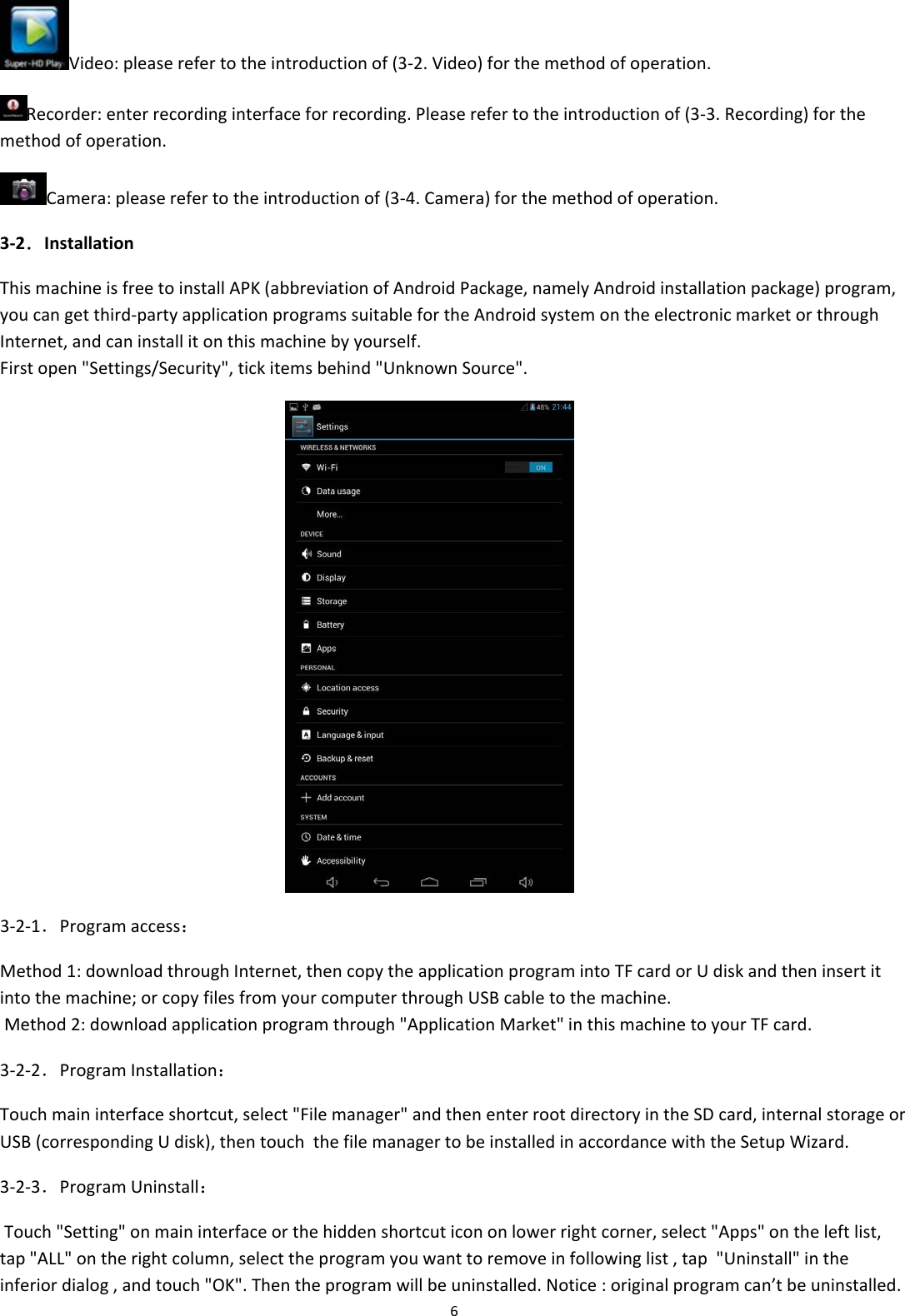 6Video:pleaserefertotheintroductionof(3‐2.Video)forthemethodofoperation.Recorder:enterrecordinginterfaceforrecording.Pleaserefertotheintroductionof(3‐3.Recording)forthemethodofoperation.Camera:pleaserefertotheintroductionof(3‐4.Camera)forthemethodofoperation.3‐2．InstallationThismachineisfreetoinstallAPK(abbreviationofAndroidPackage,namelyAndroidinstallationpackage)program,youcangetthird‐partyapplicationprogramssuitablefortheAndroidsystemontheelectronicmarketorthroughInternet,andcaninstallitonthismachinebyyourself.Firstopen"Settings/Security",tickitemsbehind"UnknownSource". 3‐2‐1．Programaccess：Method1:downloadthroughInternet,thencopytheapplicationprogramintoTFcardorUdiskandtheninsertitintothemachine;orcopyfilesfromyourcomputerthroughUSBcabletothemachine.Method2:downloadapplicationprogramthrough"ApplicationMarket"inthismachinetoyourTFcard.3‐2‐2．ProgramInstallation：Touchmaininterfaceshortcut,select"Filemanager"andthenenterrootdirectoryintheSDcard,internalstorageorUSB(correspondingUdisk),thentouchthefilemanagertobeinstalledinaccordancewiththeSetupWizard.3‐2‐3．ProgramUninstall：Touch"Setting"onmaininterfaceorthehiddenshortcuticononlowerrightcorner,select"Apps"ontheleftlist,tap"ALL"ontherightcolumn,selecttheprogramyouwanttoremoveinfollowinglist,tap"Uninstall"intheinferiordialog,andtouch"OK".Thentheprogramwillbeuninstalled.Notice:originalprogramcan&rsquo;tbeuninstalled.