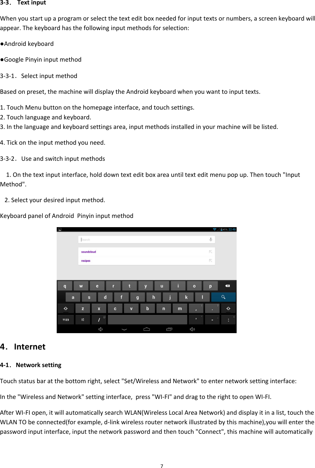 73‐3．TextinputWhenyoustartupaprogramorselectthetexteditboxneededforinputtextsornumbers,ascreenkeyboardwillappear.Thekeyboardhasthefollowinginputmethodsforselection:●Androidkeyboard●GooglePinyininputmethod3‐3‐1．SelectinputmethodBasedonpreset,themachinewilldisplaytheAndroidkeyboardwhenyouwanttoinputtexts.1.TouchMenubuttononthehomepageinterface,andtouchsettings.2.Touchlanguageandkeyboard.3.Inthelanguageandkeyboardsettingsarea,inputmethodsinstalledinyourmachinewillbelisted.4.Tickontheinputmethodyouneed.3‐3‐2．Useandswitchinputmethods1.Onthetextinputinterface,holddowntexteditboxareauntiltexteditmenupopup.Thentouch"InputMethod".2.Selectyourdesiredinputmethod.KeyboardpanelofAndroidPinyininputmethod 4．Internet4‐1．NetworksettingTouchstatusbaratthebottomright,select"Set/WirelessandNetwork"toenternetworksettinginterface:Inthe"WirelessandNetwork"settinginterface,press"WI‐FI"anddragtotherighttoopenWI‐FI.AfterWI‐FIopen,itwillautomaticallysearchWLAN(WirelessLocalAreaNetwork)anddisplayitinalist,touchtheWLANTObeconnected(forexample,d‐linkwirelessrouternetworkillustratedbythismachine),youwillenterthepasswordinputinterface,inputthenetworkpasswordandthentouch"Connect",thismachinewillautomatically