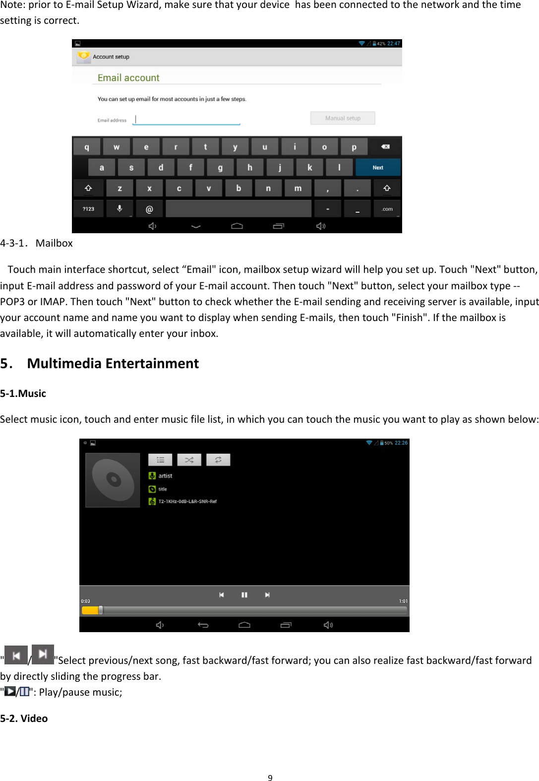 9Note:priortoE‐mailSetupWizard,makesurethatyourdevicehasbeenconnectedtothenetworkandthetimesettingiscorrect. 4‐3‐1．MailboxTouchmaininterfaceshortcut,select&ldquo;Email"icon,mailboxsetupwizardwillhelpyousetup.Touch"Next"button,inputE‐mailaddressandpasswordofyourE‐mailaccount.Thentouch"Next"button,selectyourmailboxtype‐‐POP3orIMAP.Thentouch"Next"buttontocheckwhethertheE‐mailsendingandreceivingserverisavailable,inputyouraccountnameandnameyouwanttodisplaywhensendingE‐mails,thentouch"Finish".Ifthemailboxisavailable,itwillautomaticallyenteryourinbox.5．MultimediaEntertainment5‐1.MusicSelectmusicicon,touchandentermusicfilelist,inwhichyoucantouchthemusicyouwanttoplayasshownbelow: "/"Selectprevious/nextsong,fastbackward/fastforward;youcanalsorealizefastbackward/fastforwardbydirectlyslidingtheprogressbar." / ":Play/pausemusic;5‐2.Video