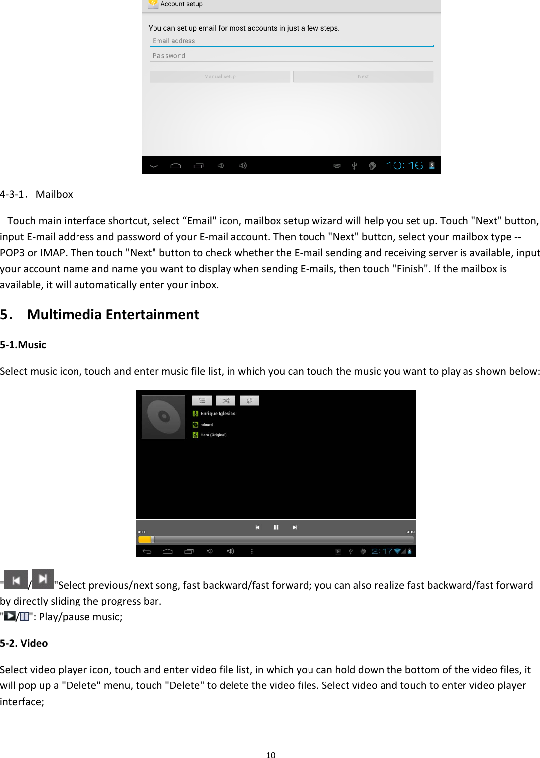104‐3‐1．MailboxTouchmaininterfaceshortcut,select&ldquo;Email"icon,mailboxsetupwizardwillhelpyousetup.Touch"Next"button,inputE‐mailaddressandpasswordofyourE‐mailaccount.Thentouch"Next"button,selectyourmailboxtype‐‐POP3orIMAP.Thentouch"Next"buttontocheckwhethertheE‐mailsendingandreceivingserverisavailable,inputyouraccountnameandnameyouwanttodisplaywhensendingE‐mails,thentouch"Finish".Ifthemailboxisavailable,itwillautomaticallyenteryourinbox.5．MultimediaEntertainment5‐1.MusicSelectmusicicon,touchandentermusicfilelist,inwhichyoucantouchthemusicyouwanttoplayasshownbelow:"/"Selectprevious/nextsong,fastbackward/fastforward;youcanalsorealizefastbackward/fastforwardbydirectlyslidingtheprogressbar."/":Play/pausemusic;5‐2.VideoSelectvideoplayericon,touchandentervideofilelist,inwhichyoucanholddownthebottomofthevideofiles,itwillpopupa"Delete"menu,touch"Delete"todeletethevideofiles.Selectvideoandtouchtoentervideoplayerinterface;