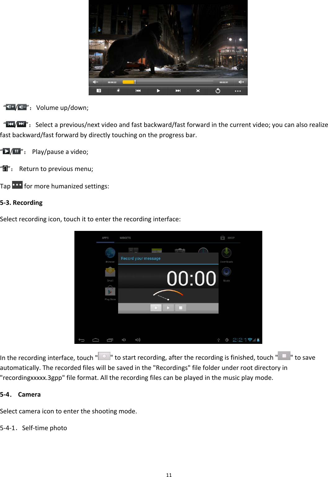 11&ldquo;/ &rdquo;：Volumeup/down;&ldquo;/ &rdquo;：Selectaprevious/nextvideoandfastbackward/fastforwardinthecurrentvideo;youcanalsorealizefastbackward/fastforwardbydirectlytouchingontheprogressbar.&ldquo;/ &rdquo;：Play/pauseavideo;&ldquo;&rdquo;：Returntopreviousmenu;Tapformorehumanizedsettings:5‐3.RecordingSelectrecordingicon,touchittoentertherecordinginterface:Intherecordinginterface,touch""tostartrecording,aftertherecordingisfinished,touch" "tosaveautomatically.Therecordedfileswillbesavedinthe"Recordings"filefolderunderrootdirectoryin"recordingxxxxx.3gpp"fileformat.Alltherecordingfilescanbeplayedinthemusicplaymode.5‐4．CameraSelectcameraicontoentertheshootingmode.5‐4‐1．Self‐timephoto