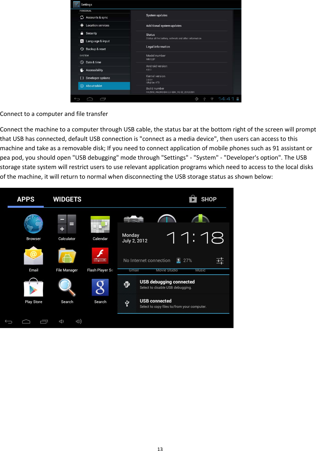 13ConnecttoacomputerandfiletransferConnectthemachinetoacomputerthroughUSBcable,thestatusbaratthebottomrightofthescreenwillpromptthatUSBhasconnected,defaultUSBconnectionis"connectasamediadevice",thenuserscanaccesstothismachineandtakeasaremovabledisk;Ifyouneedtoconnectapplicationofmobilephonessuchas91assistantorpeapod,youshouldopen"USBdebugging"modethrough"Settings"‐"System"‐"Developer'soption".TheUSBstoragestatesystemwillrestrictuserstouserelevantapplicationprogramswhichneedtoaccesstothelocaldisksofthemachine,itwillreturntonormalwhendisconnectingtheUSBstoragestatusasshownbelow: 