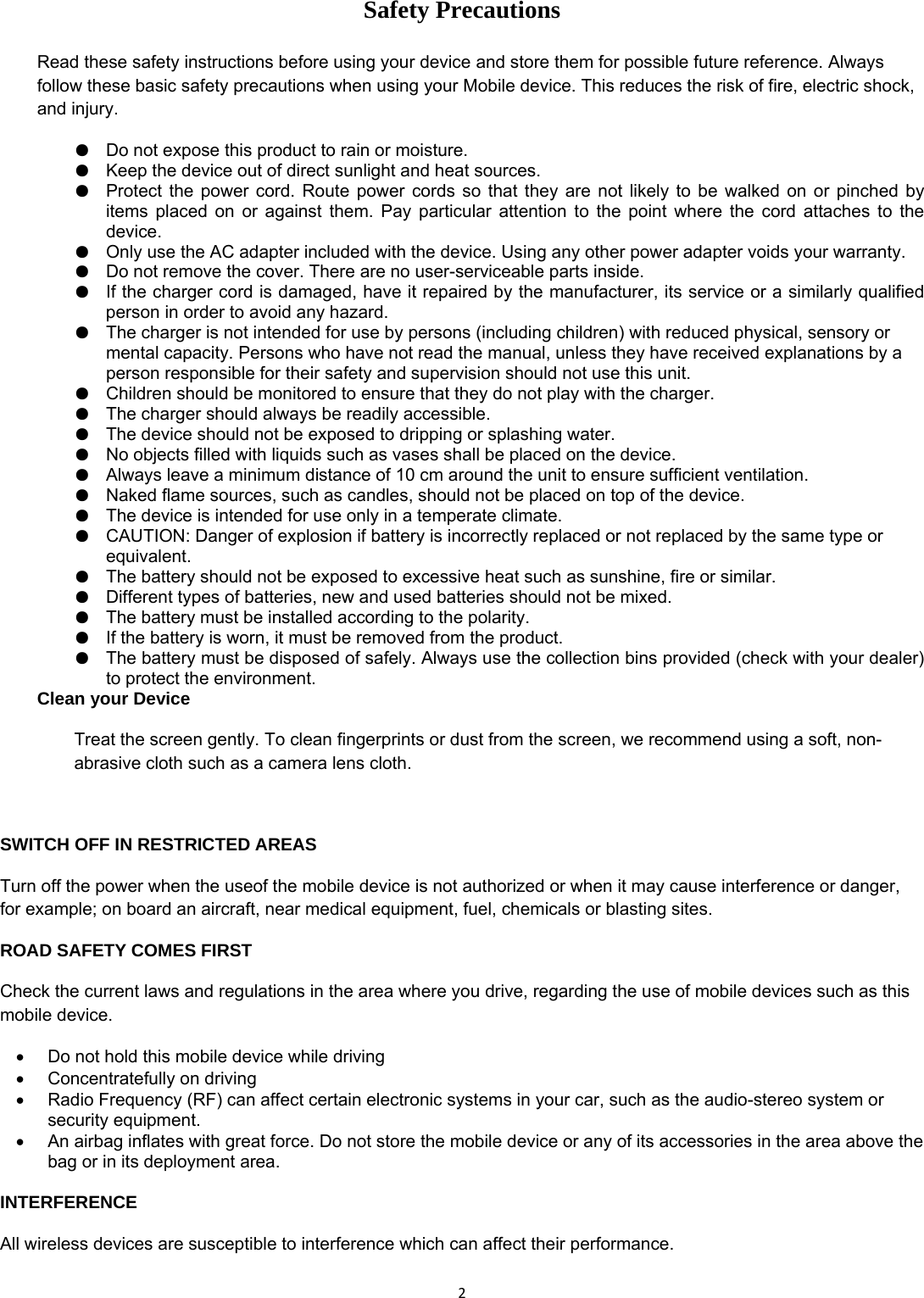 2Safety Precautions  Read these safety instructions before using your device and store them for possible future reference. Always follow these basic safety precautions when using your Mobile device. This reduces the risk of fire, electric shock, and injury. ●  Do not expose this product to rain or moisture. ●  Keep the device out of direct sunlight and heat sources. ●  Protect the power cord. Route power cords so that they are not likely to be walked on or pinched by items placed on or against them. Pay particular attention to the point where the cord attaches to the device. ●  Only use the AC adapter included with the device. Using any other power adapter voids your warranty. ●  Do not remove the cover. There are no user-serviceable parts inside. ●  If the charger cord is damaged, have it repaired by the manufacturer, its service or a similarly qualified person in order to avoid any hazard. ●  The charger is not intended for use by persons (including children) with reduced physical, sensory or mental capacity. Persons who have not read the manual, unless they have received explanations by a person responsible for their safety and supervision should not use this unit. ●  Children should be monitored to ensure that they do not play with the charger. ●  The charger should always be readily accessible. ●  The device should not be exposed to dripping or splashing water. ●  No objects filled with liquids such as vases shall be placed on the device. ●  Always leave a minimum distance of 10 cm around the unit to ensure sufficient ventilation. ●  Naked flame sources, such as candles, should not be placed on top of the device. ●  The device is intended for use only in a temperate climate. ●  CAUTION: Danger of explosion if battery is incorrectly replaced or not replaced by the same type or equivalent. ●  The battery should not be exposed to excessive heat such as sunshine, fire or similar. ●  Different types of batteries, new and used batteries should not be mixed. ●  The battery must be installed according to the polarity. ●  If the battery is worn, it must be removed from the product. ●  The battery must be disposed of safely. Always use the collection bins provided (check with your dealer) to protect the environment. Clean your Device Treat the screen gently. To clean fingerprints or dust from the screen, we recommend using a soft, non-abrasive cloth such as a camera lens cloth.  SWITCH OFF IN RESTRICTED AREAS Turn off the power when the useof the mobile device is not authorized or when it may cause interference or danger, for example; on board an aircraft, near medical equipment, fuel, chemicals or blasting sites. ROAD SAFETY COMES FIRST Check the current laws and regulations in the area where you drive, regarding the use of mobile devices such as this mobile device. &bull;  Do not hold this mobile device while driving &bull;  Concentratefully on driving &bull;  Radio Frequency (RF) can affect certain electronic systems in your car, such as the audio-stereo system or security equipment. &bull;  An airbag inflates with great force. Do not store the mobile device or any of its accessories in the area above the bag or in its deployment area.  INTERFERENCE All wireless devices are susceptible to interference which can affect their performance. 