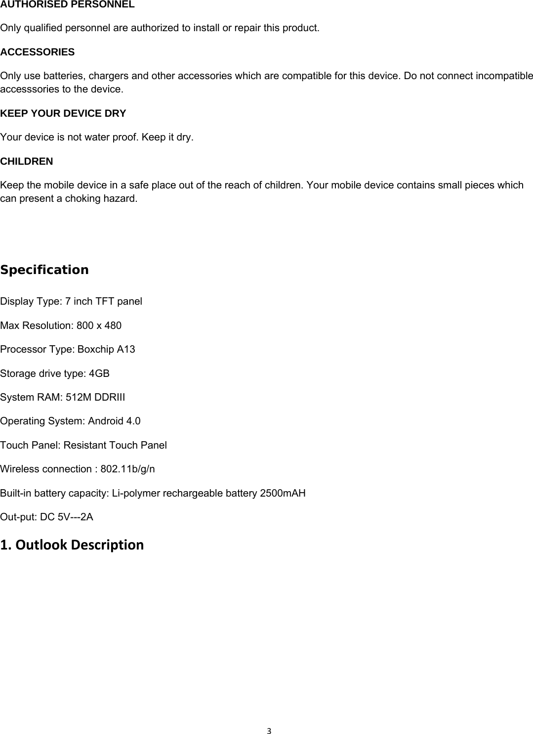3 AUTHORISED PERSONNEL Only qualified personnel are authorized to install or repair this product. ACCESSORIES Only use batteries, chargers and other accessories which are compatible for this device. Do not connect incompatible accesssories to the device. KEEP YOUR DEVICE DRY Your device is not water proof. Keep it dry. CHILDREN Keep the mobile device in a safe place out of the reach of children. Your mobile device contains small pieces which can present a choking hazard.                  Specification Display Type: 7 inch TFT panel Max Resolution: 800 x 480 Processor Type:Boxchip A13 Storage drive type: 4GB System RAM: 512M DDRIII Operating System: Android 4.0 Touch Panel: Resistant Touch Panel Wireless connection : 802.11b/g/n Built-in battery capacity: Li-polymer rechargeable battery 2500mAH Out-put: DC 5V---2A 1.OutlookDescription
