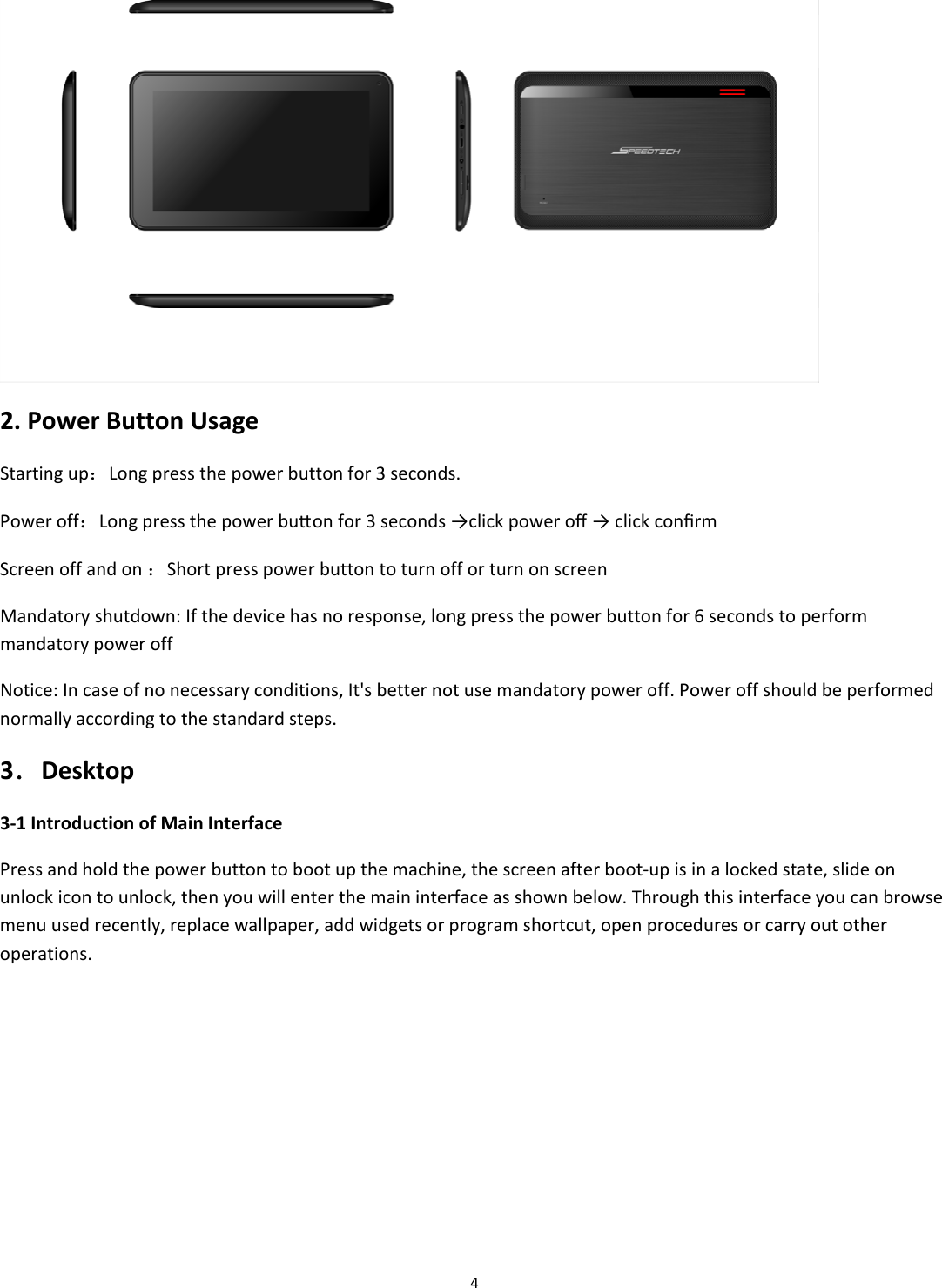 42.PowerButtonUsageStartingup：Longpressthepowerbuttonfor3seconds.Poweroff：Longpressthepowerbuonfor3seconds&rarr;clickpoweroﬀ&rarr;clickconﬁrmScreenoffandon：ShortpresspowerbuttontoturnofforturnonscreenMandatoryshutdown:Ifthedevicehasnoresponse,longpressthepowerbuttonfor6secondstoperformmandatorypoweroffNotice:Incaseofnonecessaryconditions,It'sbetternotusemandatorypoweroff.Poweroffshouldbeperformednormallyaccordingtothestandardsteps.3．Desktop3‐1IntroductionofMainInterfacePressandholdthepowerbuttontobootupthemachine,thescreenafterboot‐upisinalockedstate,slideonunlockicontounlock,thenyouwillenterthemaininterfaceasshownbelow.Throughthisinterfaceyoucanbrowsemenuusedrecently,replacewallpaper,addwidgetsorprogramshortcut,openproceduresorcarryoutotheroperations.