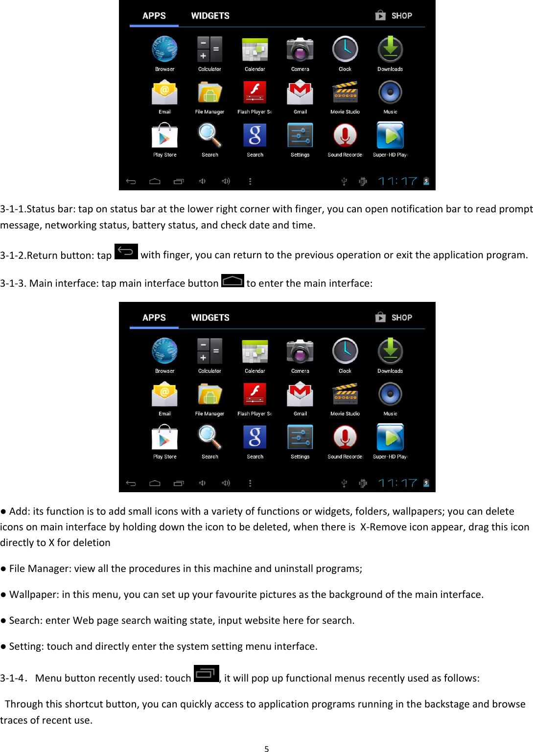 5 3‐1‐1.Statusbar:taponstatusbaratthelowerrightcornerwithfinger,youcanopennotificationbartoreadpromptmessage,networkingstatus,batterystatus,andcheckdateandtime.3‐1‐2.Returnbutton:tapwithfinger,youcanreturntothepreviousoperationorexittheapplicationprogram.3‐1‐3.Maininterface:tapmaininterfacebuttontoenterthemaininterface: ●Add:itsfunctionistoaddsmalliconswithavarietyoffunctionsorwidgets,folders,wallpapers;youcandeleteiconsonmaininterfacebyholdingdowntheicontobedeleted,whenthereisX‐Removeiconappear,dragthisicondirectlytoXfordeletion●FileManager:viewalltheproceduresinthismachineanduninstallprograms;●Wallpaper:inthismenu,youcansetupyourfavouritepicturesasthebackgroundofthemaininterface.●Search:enterWebpagesearchwaitingstate,inputwebsitehereforsearch.●Setting:touchanddirectlyenterthesystemsettingmenuinterface.3‐1‐4．Menubuttonrecentlyused:touch,itwillpopupfunctionalmenusrecentlyusedasfollows:Throughthisshortcutbutton,youcanquicklyaccesstoapplicationprogramsrunninginthebackstageandbrowsetracesofrecentuse.