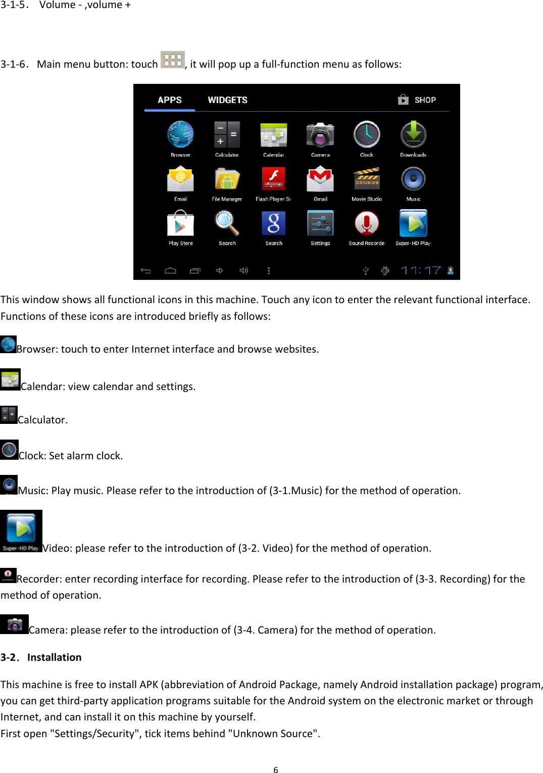 63‐1‐5．Volume‐,volume+3‐1‐6．Mainmenubutton:touch,itwillpopupafull‐functionmenuasfollows:Thiswindowshowsallfunctionaliconsinthismachine.Touchanyicontoentertherelevantfunctionalinterface.Functionsoftheseiconsareintroducedbrieflyasfollows:Browser:touchtoenterInternetinterfaceandbrowsewebsites.Calendar:viewcalendarandsettings.Calculator.Clock:Setalarmclock.Music:Playmusic.Pleaserefertotheintroductionof(3‐1.Music)forthemethodofoperation.Video:pleaserefertotheintroductionof(3‐2.Video)forthemethodofoperation.Recorder:enterrecordinginterfaceforrecording.Pleaserefertotheintroductionof(3‐3.Recording)forthemethodofoperation.Camera:pleaserefertotheintroductionof(3‐4.Camera)forthemethodofoperation.3‐2．InstallationThismachineisfreetoinstallAPK(abbreviationofAndroidPackage,namelyAndroidinstallationpackage)program,youcangetthird‐partyapplicationprogramssuitablefortheAndroidsystemontheelectronicmarketorthroughInternet,andcaninstallitonthismachinebyyourself.Firstopen"Settings/Security",tickitemsbehind"UnknownSource".