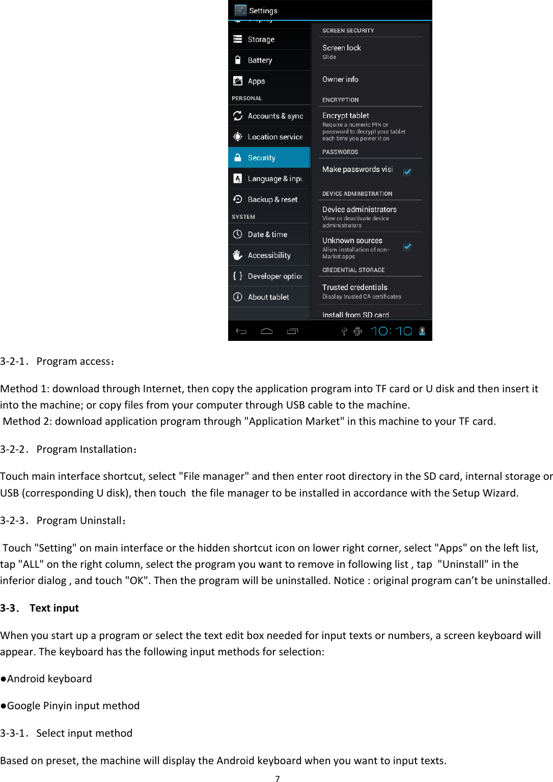 73‐2‐1．Programaccess：Method1:downloadthroughInternet,thencopytheapplicationprogramintoTFcardorUdiskandtheninsertitintothemachine;orcopyfilesfromyourcomputerthroughUSBcabletothemachine.Method2:downloadapplicationprogramthrough"ApplicationMarket"inthismachinetoyourTFcard.3‐2‐2．ProgramInstallation：Touchmaininterfaceshortcut,select"Filemanager"andthenenterrootdirectoryintheSDcard,internalstorageorUSB(correspondingUdisk),thentouchthefilemanagertobeinstalledinaccordancewiththeSetupWizard.3‐2‐3．ProgramUninstall：Touch"Setting"onmaininterfaceorthehiddenshortcuticononlowerrightcorner,select"Apps"ontheleftlist,tap"ALL"ontherightcolumn,selecttheprogramyouwanttoremoveinfollowinglist,tap"Uninstall"intheinferiordialog,andtouch"OK".Thentheprogramwillbeuninstalled.Notice:originalprogramcan&rsquo;tbeuninstalled.3‐3．TextinputWhenyoustartupaprogramorselectthetexteditboxneededforinputtextsornumbers,ascreenkeyboardwillappear.Thekeyboardhasthefollowinginputmethodsforselection:●Androidkeyboard●GooglePinyininputmethod3‐3‐1．SelectinputmethodBasedonpreset,themachinewilldisplaytheAndroidkeyboardwhenyouwanttoinputtexts.
