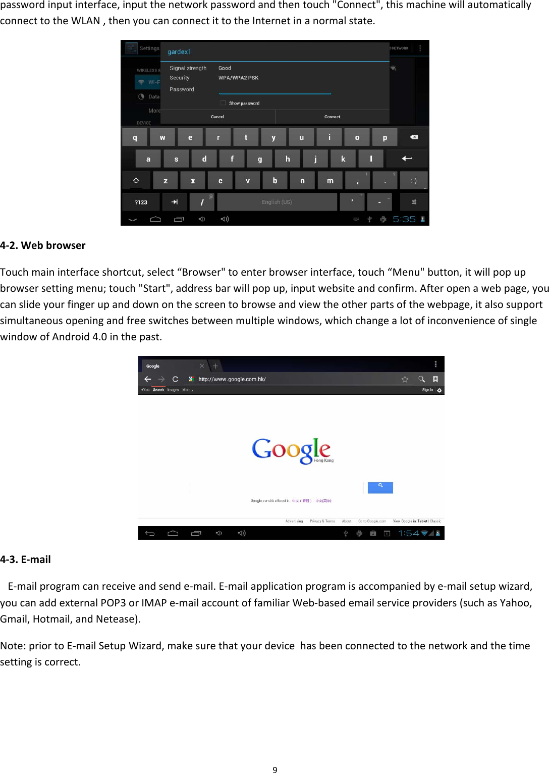 9passwordinputinterface,inputthenetworkpasswordandthentouch"Connect",thismachinewillautomaticallyconnecttotheWLAN,thenyoucanconnectittotheInternetinanormalstate.4‐2.WebbrowserTouchmaininterfaceshortcut,select&ldquo;Browser"toenterbrowserinterface,touch&ldquo;Menu"button,itwillpopupbrowsersettingmenu;touch"Start",addressbarwillpopup,inputwebsiteandconfirm.Afteropenawebpage,youcanslideyourfingerupanddownonthescreentobrowseandviewtheotherpartsofthewebpage,italsosupportsimultaneousopeningandfreeswitchesbetweenmultiplewindows,whichchangealotofinconvenienceofsinglewindowofAndroid4.0inthepast.4‐3.E‐mailE‐mailprogramcanreceiveandsende‐mail.E‐mailapplicationprogramisaccompaniedbye‐mailsetupwizard,youcanaddexternalPOP3orIMAPe‐mailaccountoffamiliarWeb‐basedemailserviceproviders(suchasYahoo,Gmail,Hotmail,andNetease).Note:priortoE‐mailSetupWizard,makesurethatyourdevicehasbeenconnectedtothenetworkandthetimesettingiscorrect.