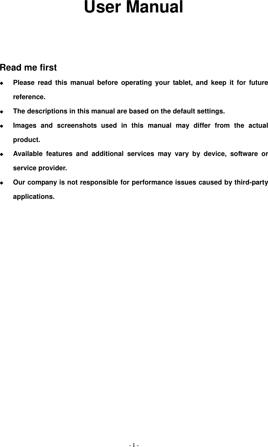   - 1 -              User Manual    Read me first  Please read this manual before operating your tablet, and keep it for future reference.  The descriptions in this manual are based on the default settings.  Images and screenshots used in this manual may differ from the actual product.  Available features and additional services may vary by device, software or service provider.  Our company is not responsible for performance issues caused by third-party applications.                