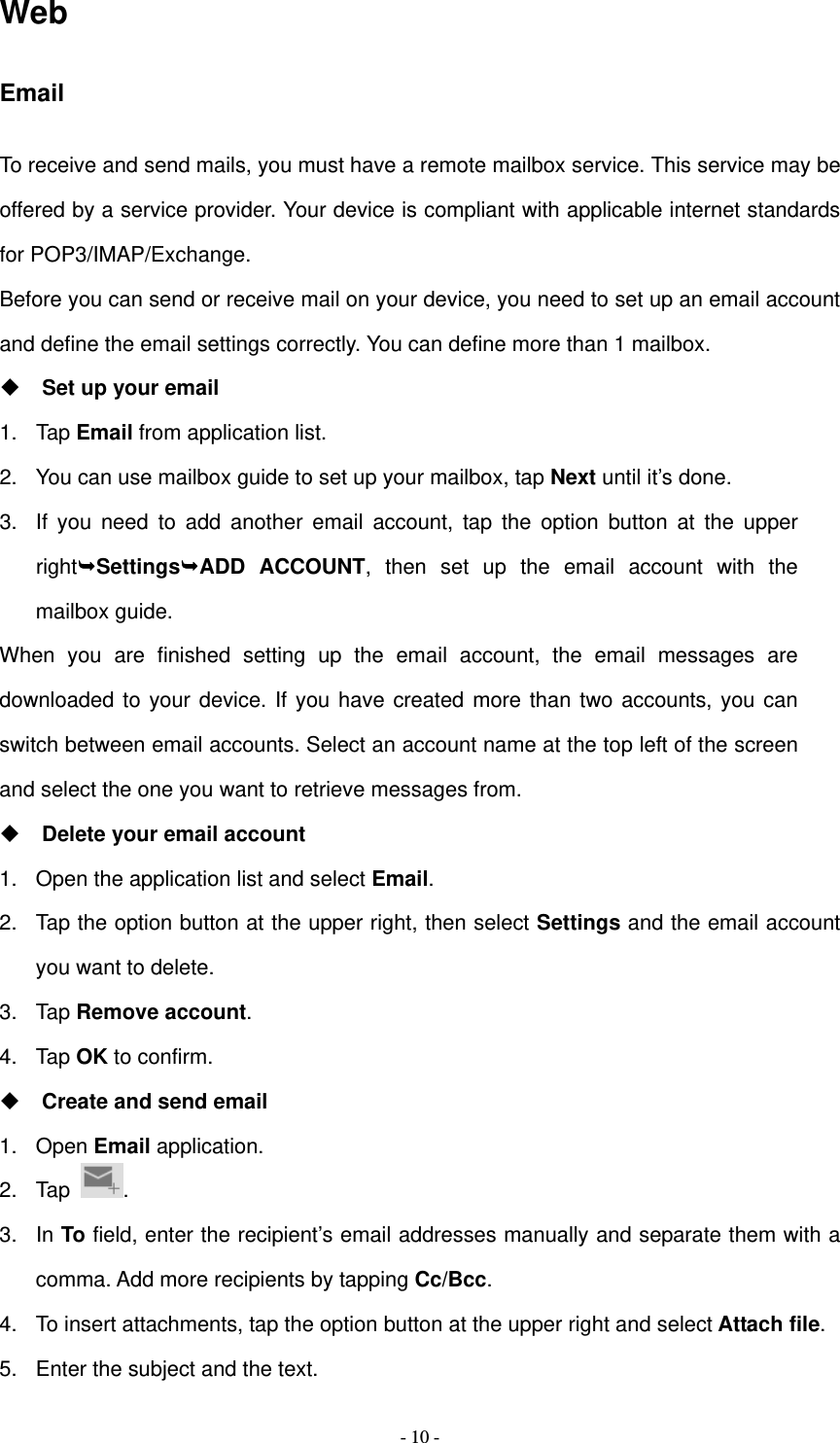   - 10 -Web Email To receive and send mails, you must have a remote mailbox service. This service may be offered by a service provider. Your device is compliant with applicable internet standards for POP3/IMAP/Exchange. Before you can send or receive mail on your device, you need to set up an email account and define the email settings correctly. You can define more than 1 mailbox.  Set up your email 1. Tap Email from application list. 2.  You can use mailbox guide to set up your mailbox, tap Next until it&rsquo;s done. 3.  If you need to add another email account, tap the option button at the upper rightSettingsADD ACCOUNT, then set up the email account with the mailbox guide. When you are finished setting up the email account, the email messages are downloaded to your device. If you have created more than two accounts, you can switch between email accounts. Select an account name at the top left of the screen and select the one you want to retrieve messages from.  Delete your email account 1.  Open the application list and select Email. 2.  Tap the option button at the upper right, then select Settings and the email account you want to delete. 3. Tap Remove account. 4. Tap OK to confirm.  Create and send email 1. Open Email application. 2. Tap  . 3. In To field, enter the recipient&rsquo;s email addresses manually and separate them with a comma. Add more recipients by tapping Cc/Bcc. 4.  To insert attachments, tap the option button at the upper right and select Attach file. 5.  Enter the subject and the text. 