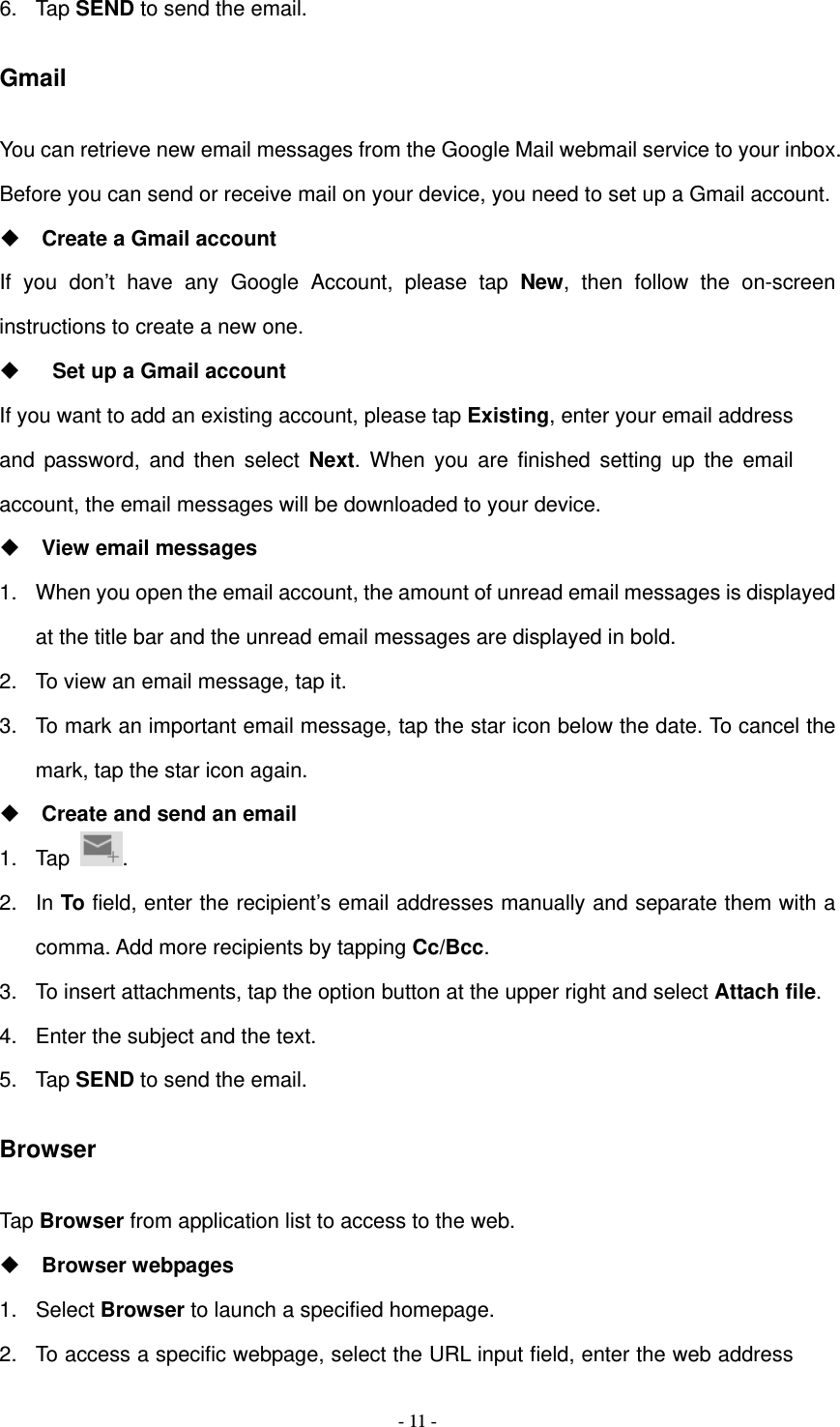   - 11 -6. Tap SEND to send the email. Gmail You can retrieve new email messages from the Google Mail webmail service to your inbox. Before you can send or receive mail on your device, you need to set up a Gmail account.  Create a Gmail account If you don&rsquo;t have any Google Account, please tap New, then follow the on-screen instructions to create a new one.    Set up a Gmail account If you want to add an existing account, please tap Existing, enter your email address and password, and then select Next. When you are finished setting up the email account, the email messages will be downloaded to your device.  View email messages 1.  When you open the email account, the amount of unread email messages is displayed at the title bar and the unread email messages are displayed in bold.   2.  To view an email message, tap it. 3.  To mark an important email message, tap the star icon below the date. To cancel the mark, tap the star icon again.  Create and send an email 1. Tap  . 2. In To field, enter the recipient&rsquo;s email addresses manually and separate them with a comma. Add more recipients by tapping Cc/Bcc. 3.  To insert attachments, tap the option button at the upper right and select Attach file.  4.  Enter the subject and the text. 5. Tap SEND to send the email. Browser Tap Browser from application list to access to the web.  Browser webpages 1. Select Browser to launch a specified homepage. 2.  To access a specific webpage, select the URL input field, enter the web address 