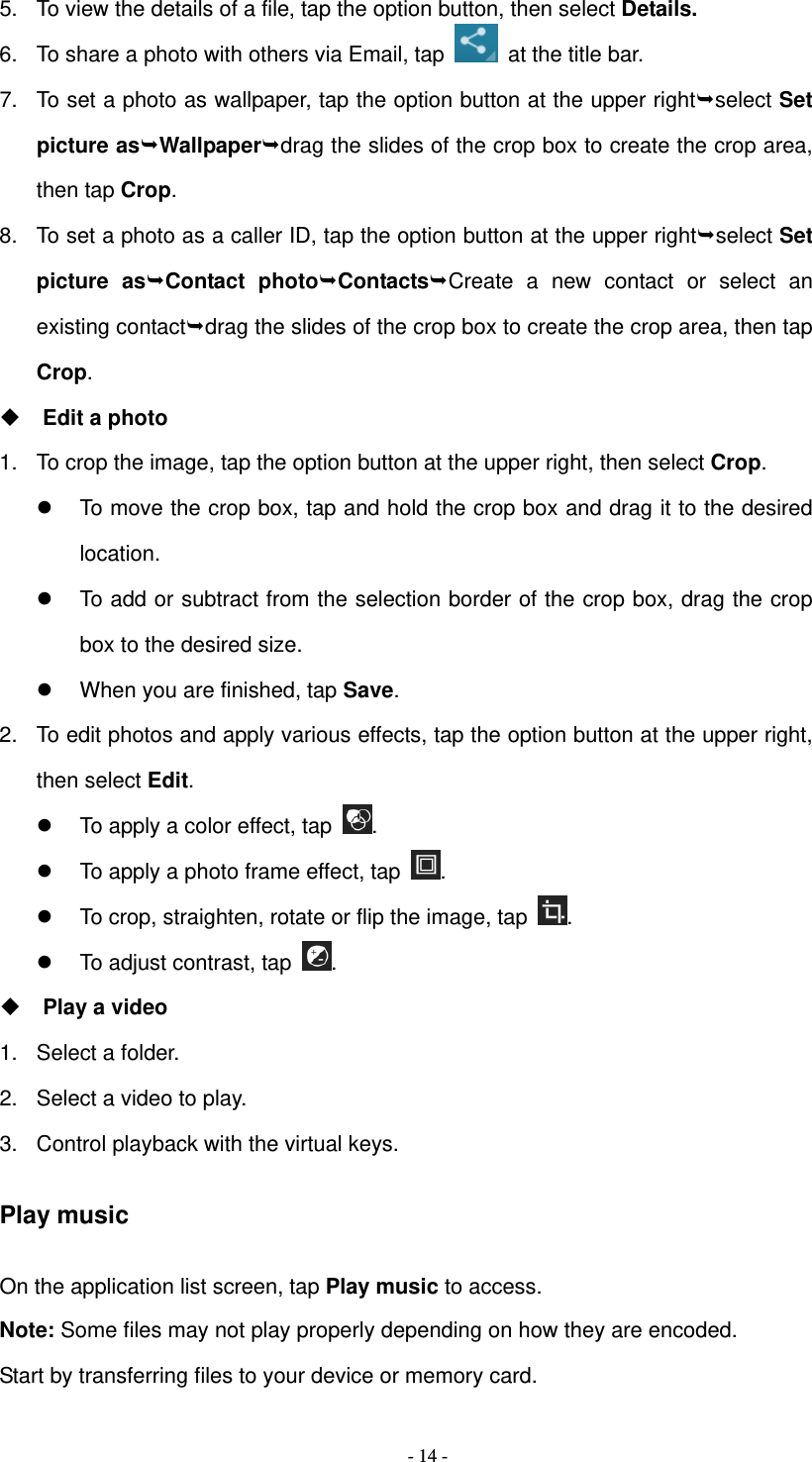   - 14 -5.  To view the details of a file, tap the option button, then select Details. 6.  To share a photo with others via Email, tap    at the title bar. 7.  To set a photo as wallpaper, tap the option button at the upper rightselect Set picture asWallpaperdrag the slides of the crop box to create the crop area, then tap Crop. 8.  To set a photo as a caller ID, tap the option button at the upper rightselect Set picture asContact photoContactsCreate a new contact or select an existing contactdrag the slides of the crop box to create the crop area, then tap Crop.  Edit a photo 1.  To crop the image, tap the option button at the upper right, then select Crop.   To move the crop box, tap and hold the crop box and drag it to the desired location.   To add or subtract from the selection border of the crop box, drag the crop box to the desired size.   When you are finished, tap Save. 2.  To edit photos and apply various effects, tap the option button at the upper right, then select Edit.   To apply a color effect, tap  .   To apply a photo frame effect, tap  .   To crop, straighten, rotate or flip the image, tap  .   To adjust contrast, tap  .   Play a video 1.  Select a folder. 2.  Select a video to play. 3.  Control playback with the virtual keys. Play music On the application list screen, tap Play music to access. Note: Some files may not play properly depending on how they are encoded. Start by transferring files to your device or memory card. 