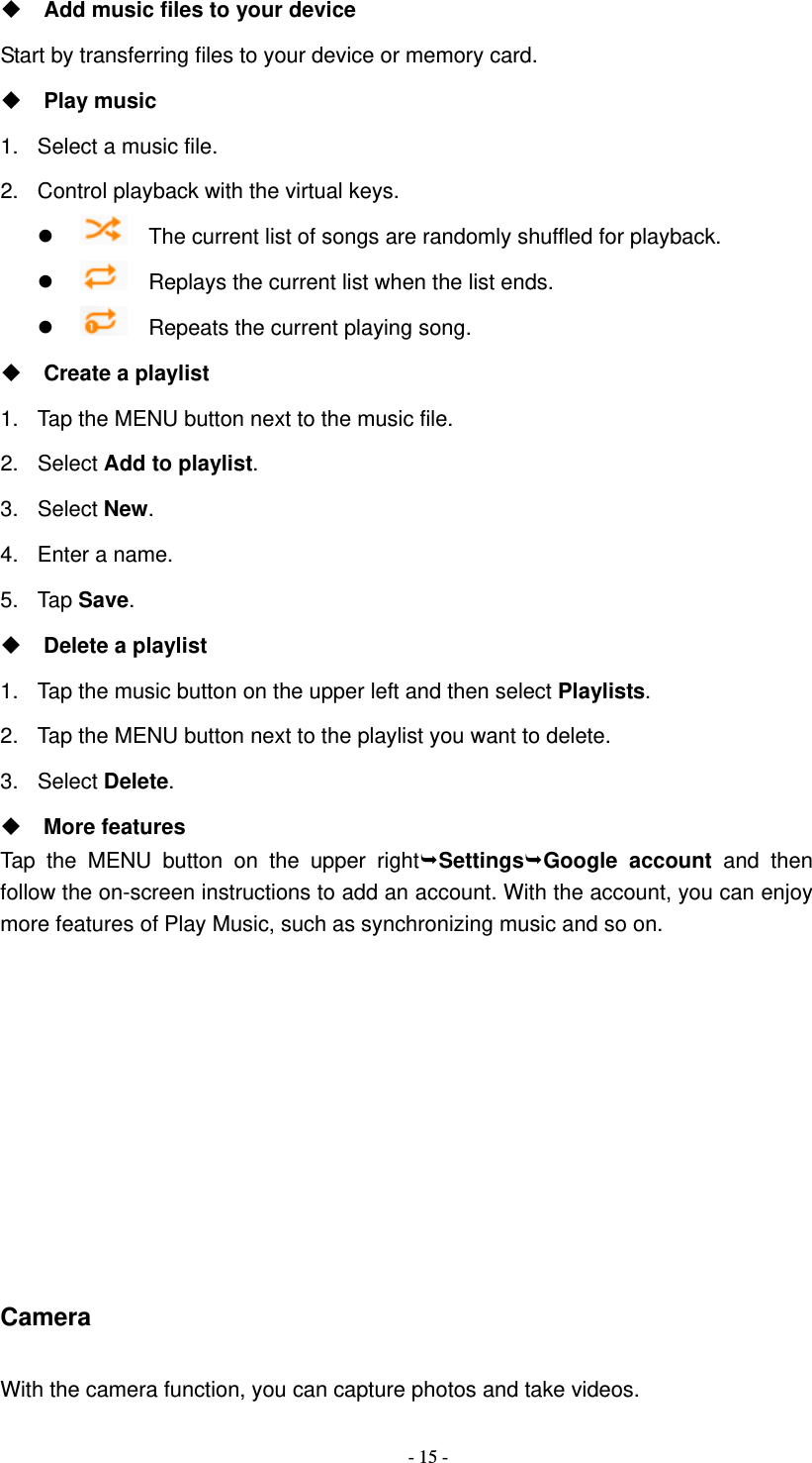   - 15 - Add music files to your device Start by transferring files to your device or memory card.  Play music 1.  Select a music file. 2.  Control playback with the virtual keys.      The current list of songs are randomly shuffled for playback.      Replays the current list when the list ends.      Repeats the current playing song.  Create a playlist 1.  Tap the MENU button next to the music file. 2. Select Add to playlist. 3. Select New. 4.  Enter a name. 5. Tap Save.  Delete a playlist 1.  Tap the music button on the upper left and then select Playlists. 2.  Tap the MENU button next to the playlist you want to delete. 3. Select Delete.  More features Tap the MENU button on the upper rightSettingsGoogle account and then follow the on-screen instructions to add an account. With the account, you can enjoy more features of Play Music, such as synchronizing music and so on.           Camera With the camera function, you can capture photos and take videos. 