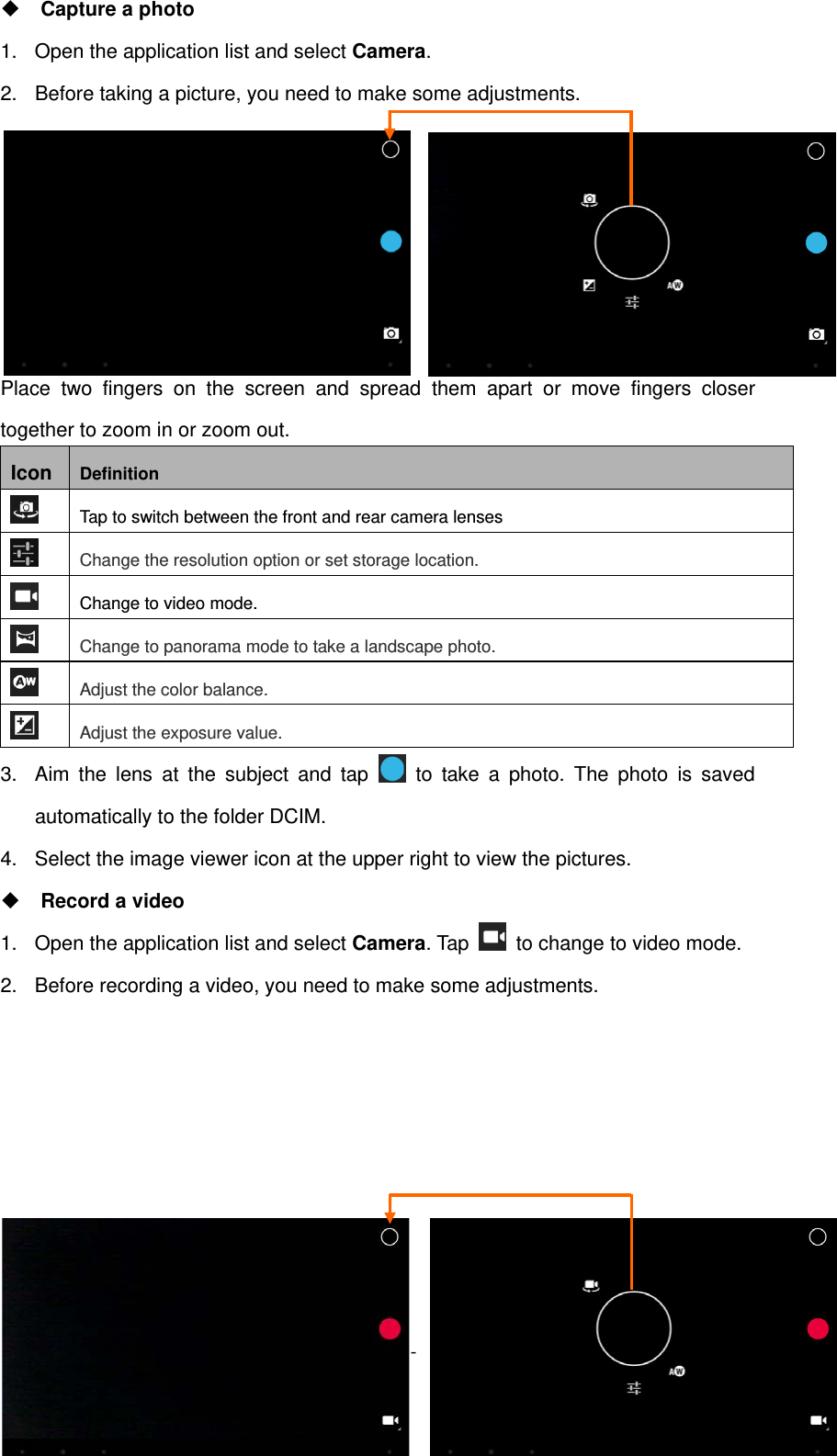   - 16 - Capture a photo 1.  Open the application list and select Camera. 2.  Before taking a picture, you need to make some adjustments.                                           Place two fingers on the screen and spread them apart or move fingers closer together to zoom in or zoom out. Icon  Definition  Tap to switch between the front and rear camera lenses  Change the resolution option or set storage location.  Change to video mode.  Change to panorama mode to take a landscape photo.  Adjust the color balance.  Adjust the exposure value. 3.  Aim the lens at the subject and tap   to take a photo. The photo is saved automatically to the folder DCIM. 4.  Select the image viewer icon at the upper right to view the pictures.  Record a video 1.  Open the application list and select Camera. Tap    to change to video mode. 2.  Before recording a video, you need to make some adjustments.        