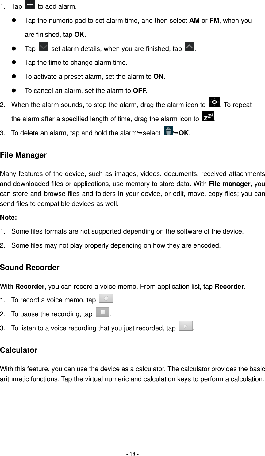   - 18 -1. Tap   to add alarm.   Tap the numeric pad to set alarm time, and then select AM or FM, when you are finished, tap OK.  Tap    set alarm details, when you are finished, tap  .   Tap the time to change alarm time.   To activate a preset alarm, set the alarm to ON.   To cancel an alarm, set the alarm to OFF. 2.  When the alarm sounds, to stop the alarm, drag the alarm icon to  . To repeat the alarm after a specified length of time, drag the alarm icon to  . 3.  To delete an alarm, tap and hold the alarmselect  OK. File Manager Many features of the device, such as images, videos, documents, received attachments and downloaded files or applications, use memory to store data. With File manager, you can store and browse files and folders in your device, or edit, move, copy files; you can send files to compatible devices as well.   Note: 1.  Some files formats are not supported depending on the software of the device. 2.  Some files may not play properly depending on how they are encoded. Sound Recorder With Recorder, you can record a voice memo. From application list, tap Recorder. 1.  To record a voice memo, tap  . 2.  To pause the recording, tap  . 3.  To listen to a voice recording that you just recorded, tap  . Calculator With this feature, you can use the device as a calculator. The calculator provides the basic arithmetic functions. Tap the virtual numeric and calculation keys to perform a calculation. 