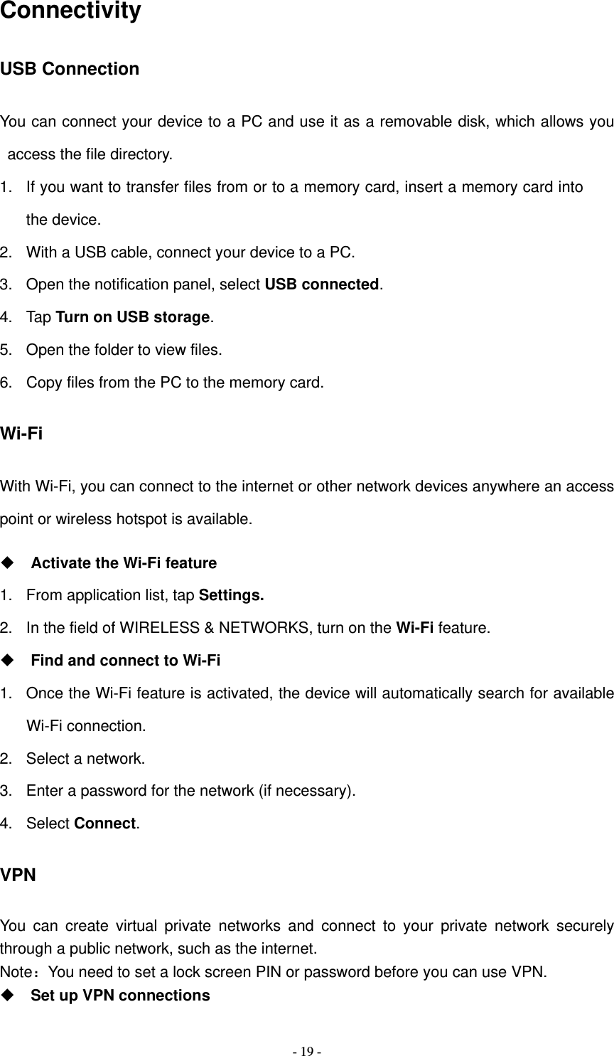   - 19 -Connectivity USB Connection You can connect your device to a PC and use it as a removable disk, which allows you access the file directory. 1.  If you want to transfer files from or to a memory card, insert a memory card into the device. 2.  With a USB cable, connect your device to a PC. 3.  Open the notification panel, select USB connected. 4. Tap Turn on USB storage. 5.  Open the folder to view files. 6.  Copy files from the PC to the memory card. Wi-Fi With Wi-Fi, you can connect to the internet or other network devices anywhere an access point or wireless hotspot is available.  Activate the Wi-Fi feature 1.  From application list, tap Settings. 2.  In the field of WIRELESS &amp; NETWORKS, turn on the Wi-Fi feature.  Find and connect to Wi-Fi 1.  Once the Wi-Fi feature is activated, the device will automatically search for available Wi-Fi connection. 2.  Select a network. 3.  Enter a password for the network (if necessary). 4. Select Connect. VPN You can create virtual private networks and connect to your private network securely through a public network, such as the internet. Note：You need to set a lock screen PIN or password before you can use VPN.  Set up VPN connections 