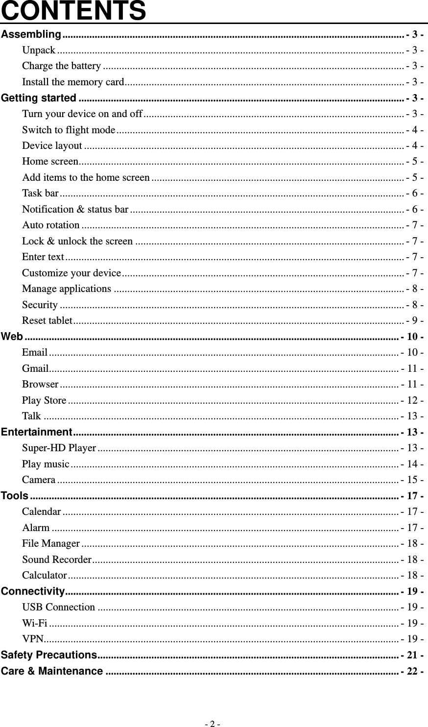   - 2 -CONTENTS Assembling ............................................................................................................................... - 3 -Unpack ................................................................................................................................. - 3 -Charge the battery ................................................................................................................ - 3 -Install the memory card ........................................................................................................ - 3 -Getting started ......................................................................................................................... - 3 -Turn your device on and off ................................................................................................. - 3 -Switch to flight mode ........................................................................................................... - 4 -Device layout ....................................................................................................................... - 4 -Home screen ......................................................................................................................... - 5 -Add items to the home screen .............................................................................................. - 5 -Task bar ................................................................................................................................ - 6 -Notification &amp; status bar ...................................................................................................... - 6 -Auto rotation ........................................................................................................................ - 7 -Lock &amp; unlock the screen .................................................................................................... - 7 -Enter text .............................................................................................................................. - 7 -Customize your device ......................................................................................................... - 7 -Manage applications ............................................................................................................ - 8 -Security ................................................................................................................................ - 8 -Reset tablet ........................................................................................................................... - 9 -Web ........................................................................................................................................... - 10 -Email .................................................................................................................................. - 10 -Gmail .................................................................................................................................. - 11 -Browser .............................................................................................................................. - 11 -Play Store ........................................................................................................................... - 12 -Talk .................................................................................................................................... - 13 -Entertainment .........................................................................................................................  -  13 -Super-HD Player ................................................................................................................ - 13 -Play music .......................................................................................................................... - 14 -Camera ............................................................................................................................... - 15 -Tools ......................................................................................................................................... - 17 -Calendar ............................................................................................................................. - 17 -Alarm ................................................................................................................................. - 17 -File Manager ...................................................................................................................... - 18 -Sound Recorder .................................................................................................................. - 18 -Calculator ........................................................................................................................... - 18 -Connectivity ............................................................................................................................ - 19 -USB Connection ................................................................................................................ - 19 -Wi-Fi .................................................................................................................................. - 19 -VPN.................................................................................................................................... - 19 -Safety Precautions ................................................................................................................ - 21 -Care &amp; Maintenance ............................................................................................................. - 22 - 