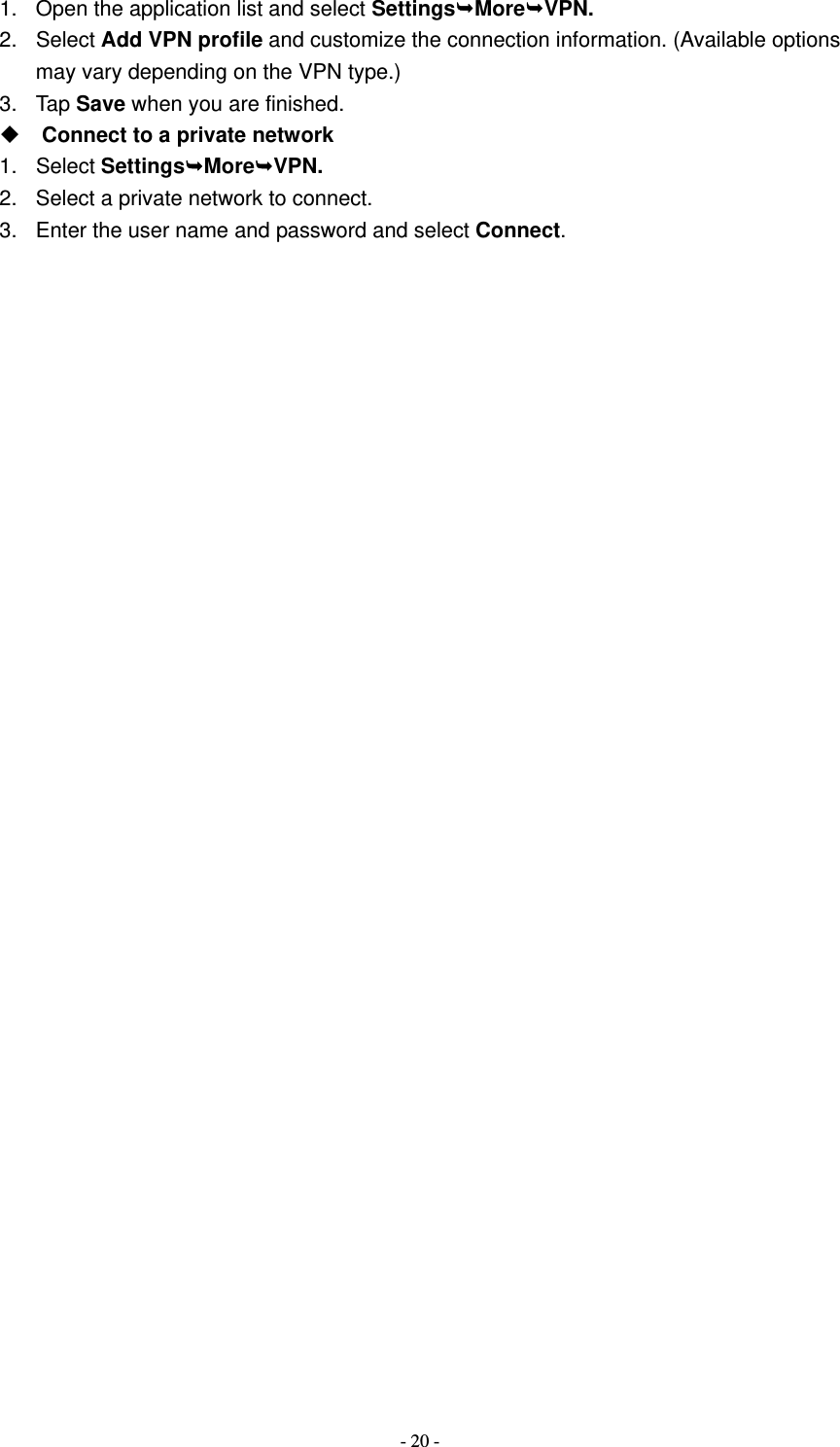   - 20 -1.  Open the application list and select SettingsMoreVPN. 2. Select Add VPN profile and customize the connection information. (Available options may vary depending on the VPN type.) 3. Tap Save when you are finished.  Connect to a private network 1. Select SettingsMoreVPN. 2.  Select a private network to connect. 3.  Enter the user name and password and select Connect.                           