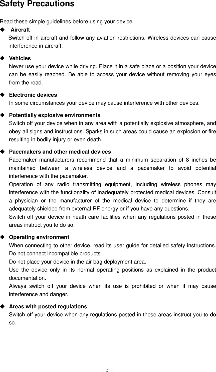   - 21 -Safety Precautions Read these simple guidelines before using your device.    Aircraft Switch off in aircraft and follow any aviation restrictions. Wireless devices can cause interference in aircraft.  Vehicles Never use your device while driving. Place it in a safe place or a position your device can be easily reached. Be able to access your device without removing your eyes from the road.  Electronic devices In some circumstances your device may cause interference with other devices.  Potentially explosive environments Switch off your device when in any area with a potentially explosive atmosphere, and obey all signs and instructions. Sparks in such areas could cause an explosion or fire resulting in bodily injury or even death.  Pacemakers and other medical devices Pacemaker manufacturers recommend that a minimum separation of 8 inches be maintained between a wireless device and a pacemaker to avoid potential interference with the pacemaker. Operation of any radio transmitting equipment, including wireless phones may interference with the functionality of inadequately protected medical devices. Consult a physician or the manufacturer of the medical device to determine if they are adequately shielded from external RF energy or if you have any questions.   Switch off your device in heath care facilities when any regulations posted in these areas instruct you to do so.  Operating environment When connecting to other device, read its user guide for detailed safety instructions.  Do not connect incompatible products.   Do not place your device in the air bag deployment area. Use the device only in its normal operating positions as explained in the product documentation. Always switch off your device when its use is prohibited or when it may cause interference and danger.  Areas with posted regulations Switch off your device when any regulations posted in these areas instruct you to do so. 