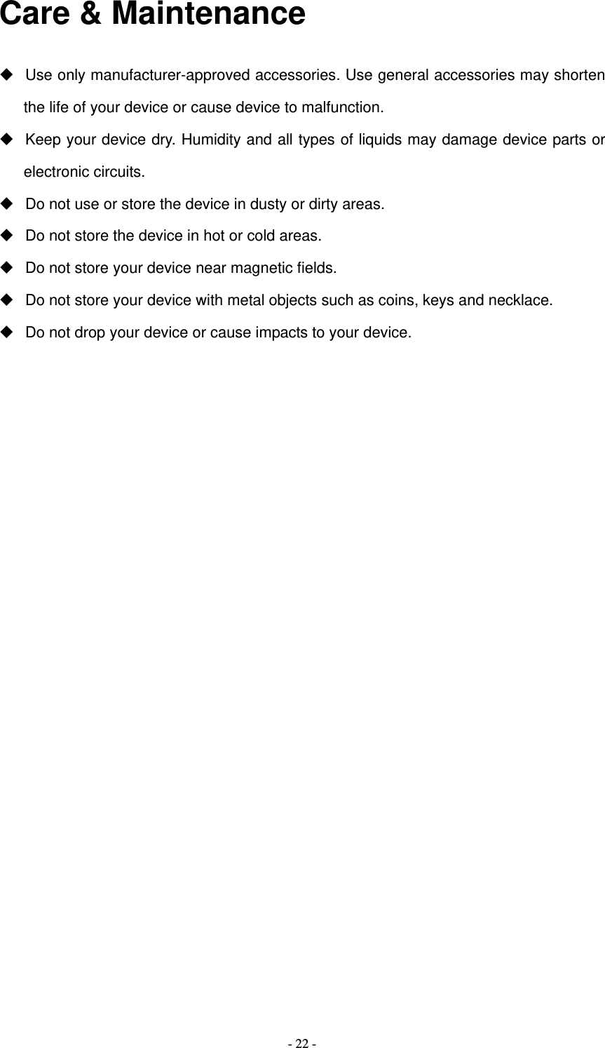   - 22 -Care &amp; Maintenance   Use only manufacturer-approved accessories. Use general accessories may shorten the life of your device or cause device to malfunction.     Keep your device dry. Humidity and all types of liquids may damage device parts or electronic circuits.   Do not use or store the device in dusty or dirty areas.   Do not store the device in hot or cold areas.   Do not store your device near magnetic fields.   Do not store your device with metal objects such as coins, keys and necklace.   Do not drop your device or cause impacts to your device.                     