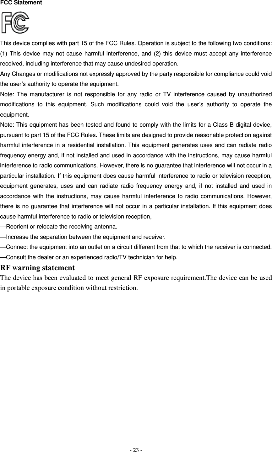   - 23 - FCC Statement  This device complies with part 15 of the FCC Rules. Operation is subject to the following two conditions: (1) This device may not cause harmful interference, and (2) this device must accept any interference received, including interference that may cause undesired operation. Any Changes or modifications not expressly approved by the party responsible for compliance could void the user&rsquo;s authority to operate the equipment. Note: The manufacturer is not responsible for any radio or TV interference caused by unauthorized modifications to this equipment. Such modifications could void the user&rsquo;s authority to operate the equipment. Note: This equipment has been tested and found to comply with the limits for a Class B digital device, pursuant to part 15 of the FCC Rules. These limits are designed to provide reasonable protection against harmful interference in a residential installation. This equipment generates uses and can radiate radio frequency energy and, if not installed and used in accordance with the instructions, may cause harmful interference to radio communications. However, there is no guarantee that interference will not occur in a particular installation. If this equipment does cause harmful interference to radio or television reception, equipment generates, uses and can radiate radio frequency energy and, if not installed and used in accordance with the instructions, may cause harmful interference to radio communications. However, there is no guarantee that interference will not occur in a particular installation. If this equipment does cause harmful interference to radio or television reception, &mdash;Reorient or relocate the receiving antenna.       &mdash;Increase the separation between the equipment and receiver.       &mdash;Connect the equipment into an outlet on a circuit different from that to which the receiver is connected. &mdash;Consult the dealer or an experienced radio/TV technician for help. RF warning statement The device has been evaluated to meet general RF exposure requirement.The device can be used in portable exposure condition without restriction. 
