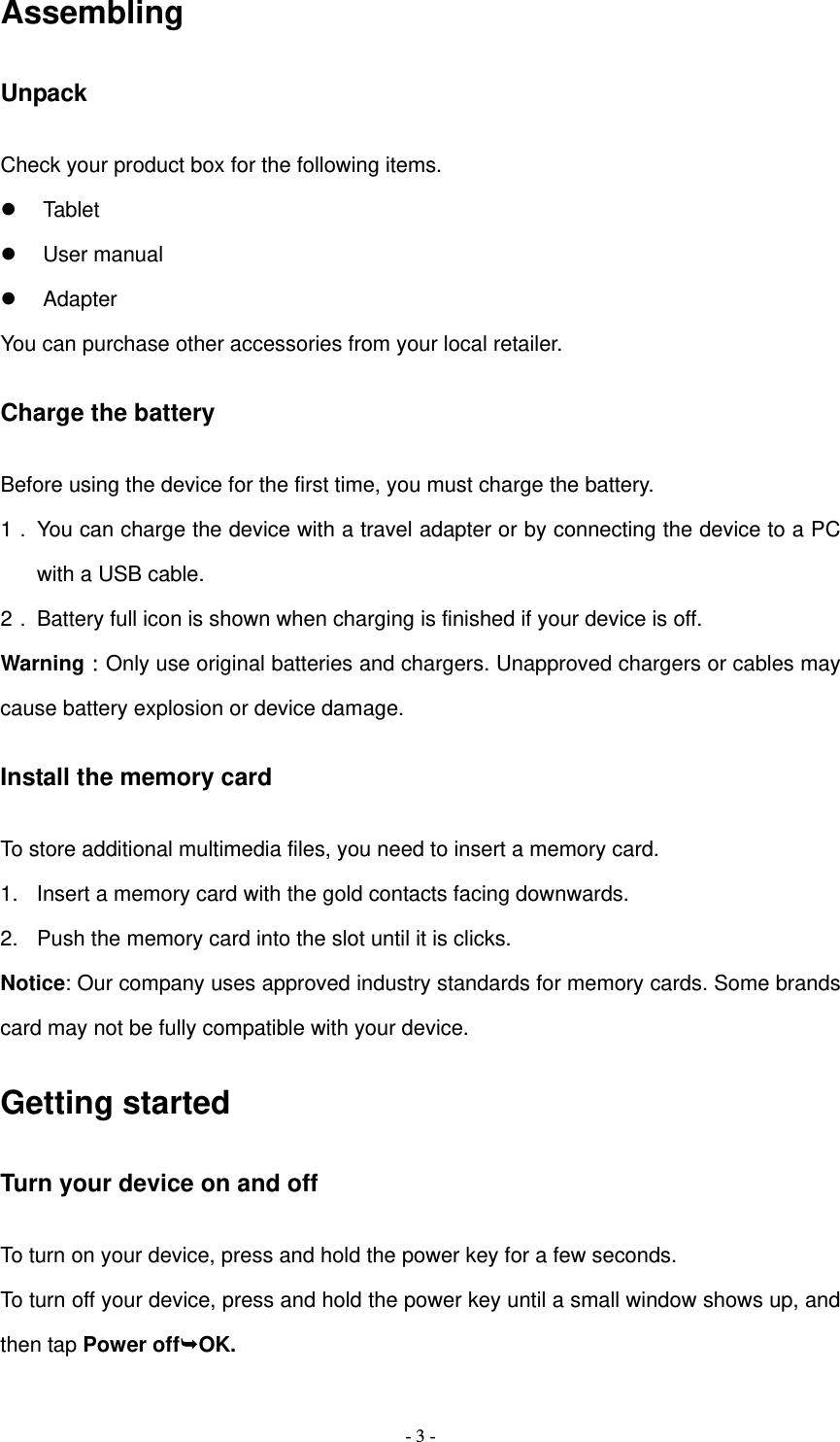   - 3 -Assembling Unpack Check your product box for the following items.  Tablet  User manual  Adapter You can purchase other accessories from your local retailer. Charge the battery Before using the device for the first time, you must charge the battery. 1． You can charge the device with a travel adapter or by connecting the device to a PC with a USB cable. 2． Battery full icon is shown when charging is finished if your device is off.   Warning：Only use original batteries and chargers. Unapproved chargers or cables may cause battery explosion or device damage.   Install the memory card To store additional multimedia files, you need to insert a memory card. 1.  Insert a memory card with the gold contacts facing downwards. 2.  Push the memory card into the slot until it is clicks. Notice: Our company uses approved industry standards for memory cards. Some brands card may not be fully compatible with your device. Getting started Turn your device on and off To turn on your device, press and hold the power key for a few seconds. To turn off your device, press and hold the power key until a small window shows up, and then tap Power offOK. 