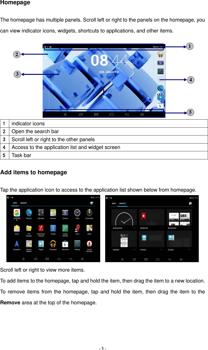   - 5 -Homepage The homepage has multiple panels. Scroll left or right to the panels on the homepage, you can view indicator icons, widgets, shortcuts to applications, and other items.      1  indicator icons 2  Open the search bar 3  Scroll left or right to the other panels 4  Access to the application list and widget screen 5  Task bar Add items to homepage Tap the application icon to access to the application list shown below from homepage.     Scroll left or right to view more items. To add items to the homepage, tap and hold the item, then drag the item to a new location. To remove items from the homepage, tap and hold the item, then drag the item to the Remove area at the top of the homepage. 5 3  4 2 1 