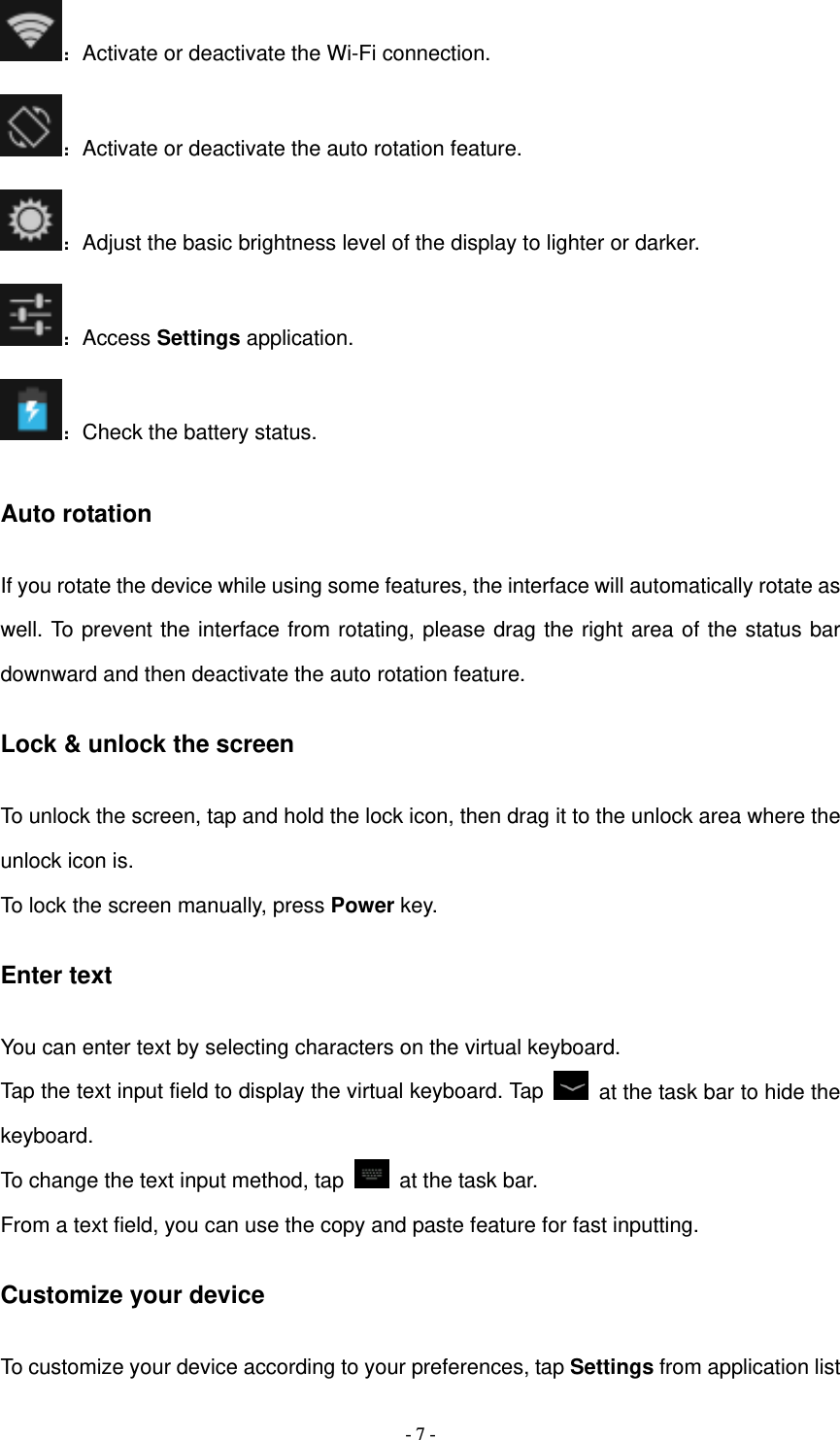   - 7 -：Activate or deactivate the Wi-Fi connection. ：Activate or deactivate the auto rotation feature. ：Adjust the basic brightness level of the display to lighter or darker. ：Access Settings application. ：Check the battery status. Auto rotation If you rotate the device while using some features, the interface will automatically rotate as well. To prevent the interface from rotating, please drag the right area of the status bar downward and then deactivate the auto rotation feature. Lock &amp; unlock the screen To unlock the screen, tap and hold the lock icon, then drag it to the unlock area where the unlock icon is. To lock the screen manually, press Power key. Enter text You can enter text by selecting characters on the virtual keyboard.   Tap the text input field to display the virtual keyboard. Tap    at the task bar to hide the keyboard. To change the text input method, tap    at the task bar. From a text field, you can use the copy and paste feature for fast inputting. Customize your device To customize your device according to your preferences, tap Settings from application list 