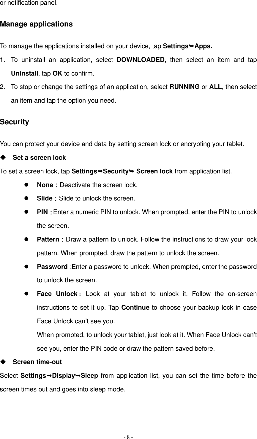   - 8 -or notification panel. Manage applications To manage the applications installed on your device, tap SettingsApps. 1.  To uninstall an application, select DOWNLOADED, then select an item and tap Uninstall, tap OK to confirm. 2.  To stop or change the settings of an application, select RUNNING or ALL, then select an item and tap the option you need. Security You can protect your device and data by setting screen lock or encrypting your tablet.  Set a screen lock   To set a screen lock, tap SettingsSecurity Screen lock from application list.  None：Deactivate the screen lock.  Slide：Slide to unlock the screen.  PIN：Enter a numeric PIN to unlock. When prompted, enter the PIN to unlock the screen.  Pattern：Draw a pattern to unlock. Follow the instructions to draw your lock pattern. When prompted, draw the pattern to unlock the screen.  Password：Enter a password to unlock. When prompted, enter the password to unlock the screen.  Face Unlock：Look at your tablet to unlock it. Follow the on-screen instructions to set it up. Tap Continue to choose your backup lock in case Face Unlock can&rsquo;t see you.   When prompted, to unlock your tablet, just look at it. When Face Unlock can&rsquo;t see you, enter the PIN code or draw the pattern saved before.  Screen time-out Select SettingsDisplaySleep from application list, you can set the time before the screen times out and goes into sleep mode.     
