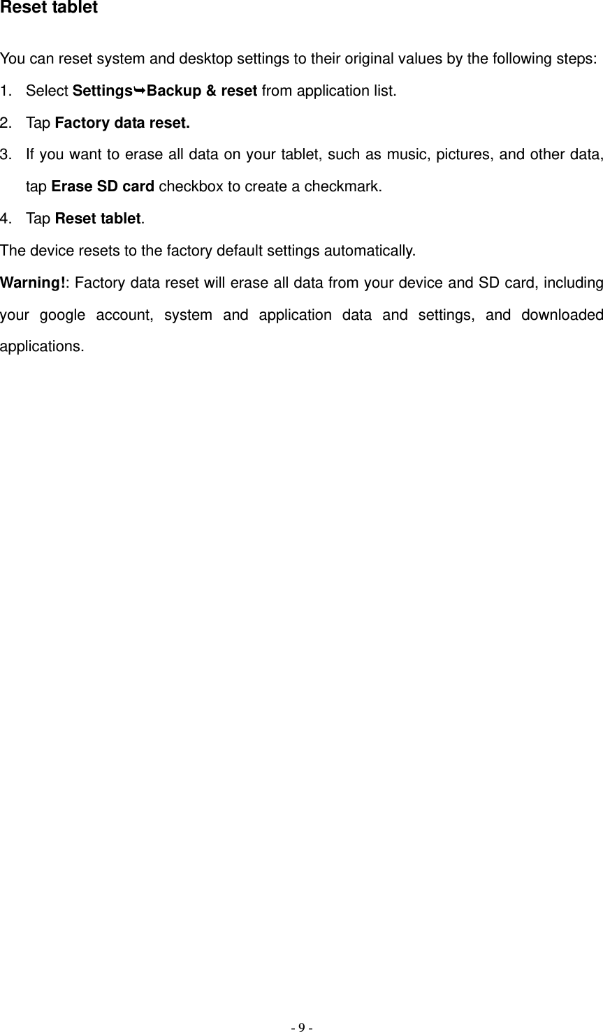   - 9 -Reset tablet You can reset system and desktop settings to their original values by the following steps: 1. Select SettingsBackup &amp; reset from application list. 2. Tap Factory data reset. 3.  If you want to erase all data on your tablet, such as music, pictures, and other data, tap Erase SD card checkbox to create a checkmark. 4. Tap Reset tablet. The device resets to the factory default settings automatically. Warning!: Factory data reset will erase all data from your device and SD card, including your google account, system and application data and settings, and downloaded applications.                  