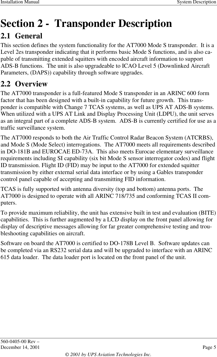 Installation Manual System Description560-0405-00 Rev –December 14, 2001 Page 5© 2001 by UPS Aviation Technologies Inc.Section 2 -  Transponder Description2.1 GeneralThis section defines the system functionality for the AT7000 Mode S transponder.  It is aLevel 2es transponder indicating that it performs basic Mode S functions, and is also ca-pable of transmitting extended squitters with encoded aircraft information to supportADS-B functions.  The unit is also upgradeable to ICAO Level 5 (Downlinked AircraftParameters, (DAPS)) capability through software upgrades.2.2 OverviewThe AT7000 transponder is a full-featured Mode S transponder in an ARINC 600 formfactor that has been designed with a built-in capability for future growth.  This trans-ponder is compatible with Change 7 TCAS systems, as well as UPS AT ADS-B systems.When utilized with a UPS AT Link and Display Processing Unit (LDPU), the unit servesas an integral part of a complete ADS-B system.  ADS-B is currently certified for use as atraffic surveillance system.The AT7000 responds to both the Air Traffic Control Radar Beacon System (ATCRBS),and Mode S (Mode Select) interrogations.  The AT7000 meets all requirements describedin DO-181B and EUROCAE ED-73A.  This also meets Eurocae elementary surveillancerequirements including SI capability (six bit Mode S sensor interrogator codes) and flightID transmission. Flight ID (FID) may be input to the AT7000 for extended squittertransmission by either external serial data interface or by using a Gables transpondercontrol panel capable of accepting and transmitting FID information.TCAS is fully supported with antenna diversity (top and bottom) antenna ports.  TheAT7000 is designed to operate with all ARINC 718/735 and conforming TCAS II com-puters.To provide maximum reliability, the unit has extensive built in test and evaluation (BITE)capabilities.  This is further augmented by a LCD display on the front panel allowing fordisplay of descriptive messages allowing for far greater comprehensive testing and trou-bleshooting capabilities on aircraft.Software on board the AT7000 is certified to DO-178B Level B.  Software updates canbe completed via an RS232 serial data and will be upgraded to interface with an ARINC615 data loader.  The data loader port is located on the front panel of the unit.