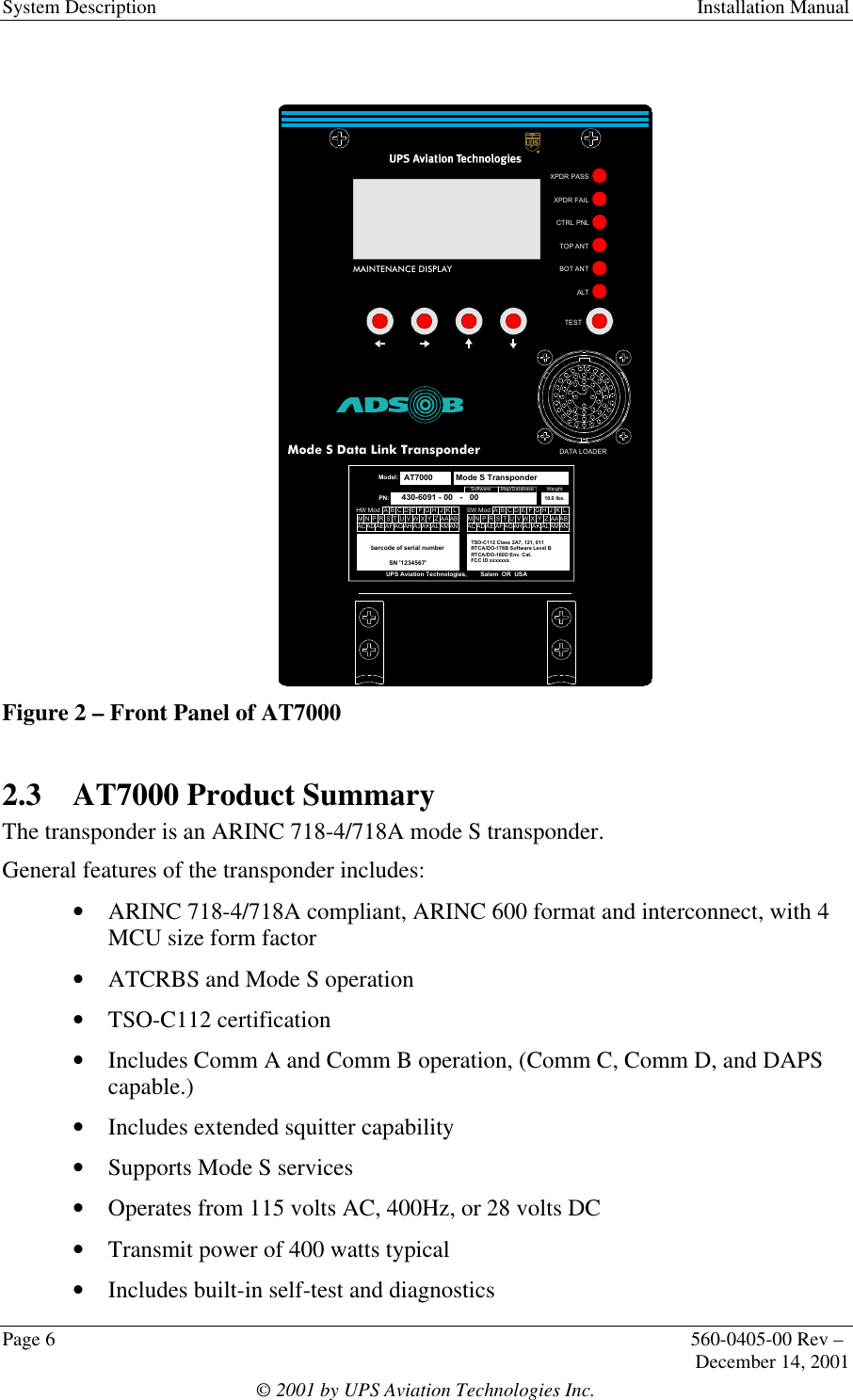 System Description Installation ManualPage 6560-0405-00 Rev –December 14, 2001© 2001 by UPS Aviation Technologies Inc.Figure 2 – Front Panel of AT70002.3 AT7000 Product SummaryThe transponder is an ARINC 718-4/718A mode S transponder.General features of the transponder includes:• ARINC 718-4/718A compliant, ARINC 600 format and interconnect, with 4MCU size form factor• ATCRBS and Mode S operation• TSO-C112 certification• Includes Comm A and Comm B operation, (Comm C, Comm D, and DAPScapable.)• Includes extended squitter capability• Supports Mode S services• Operates from 115 volts AC, 400Hz, or 28 volts DC• Transmit power of 400 watts typical• Includes built-in self-test and diagnosticsMAINTENANCE DISPLAYXPDR PASSXPDR FAILCTRL PNLALTTOP ANTBOT ANTTESTDATA LOADERAT7000Mode S Data Link Transponderbarcode of serial numberSN &apos;1234567&apos;UPS Aviation Technologies,        Salem  OR  USAModel:AT7000PN:   430-6091 - 00   -   00SW ModTSO-C112 Class 2A7, 121, 011RTCA/DO-178B Software Level BRTCA/DO-160D Env. Cat.FCC ID xxxxxxx Mode S TransponderCAADEABACBAFGHJKLZYXWVUTSRPNMADAEAFAGAHAJAKALAMANHW ModCAADEABACBA FGHJKLZYXWVUTSRPNMADAEAFAGAHAJAKALAMANSoftwareMap/DatabaseWeight10.0 lbs.