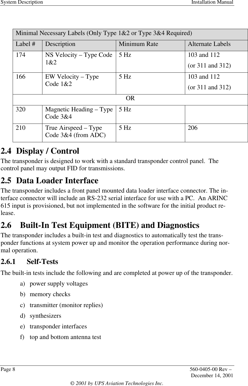 System Description Installation ManualPage 8560-0405-00 Rev –December 14, 2001© 2001 by UPS Aviation Technologies Inc.Minimal Necessary Labels (Only Type 1&amp;2 or Type 3&amp;4 Required)Label # Description Minimum Rate Alternate Labels174 NS Velocity – Type Code1&amp;2 5 Hz 103 and 112(or 311 and 312)166 EW Velocity – TypeCode 1&amp;2 5 Hz 103 and 112(or 311 and 312)OR320 Magnetic Heading – TypeCode 3&amp;4 5 Hz210 True Airspeed – TypeCode 3&amp;4 (from ADC) 5 Hz 2062.4 Display / ControlThe transponder is designed to work with a standard transponder control panel.  Thecontrol panel may output FID for transmissions.2.5 Data Loader InterfaceThe transponder includes a front panel mounted data loader interface connector. The in-terface connector will include an RS-232 serial interface for use with a PC.  An ARINC615 input is provisioned, but not implemented in the software for the initial product re-lease.2.6 Built-In Test Equipment (BITE) and DiagnosticsThe transponder includes a built-in test and diagnostics to automatically test the trans-ponder functions at system power up and monitor the operation performance during nor-mal operation.2.6.1  Self-TestsThe built-in tests include the following and are completed at power up of the transponder.a) power supply voltagesb) memory checksc) transmitter (monitor replies)d) synthesizerse) transponder interfacesf) top and bottom antenna test