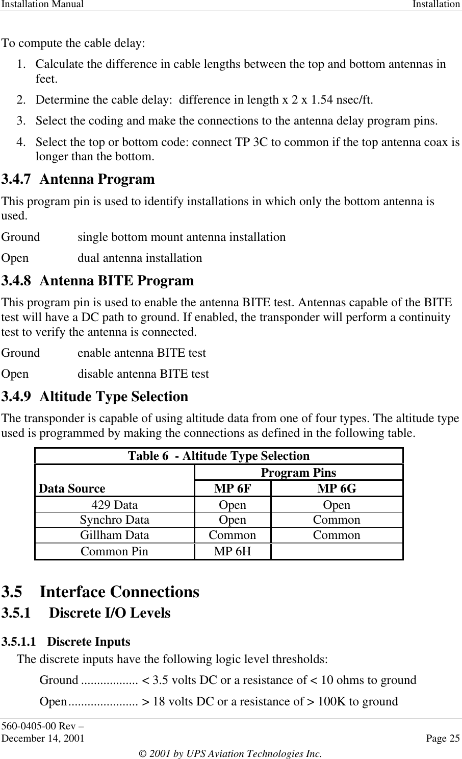 Installation Manual Installation560-0405-00 Rev –December 14, 2001 Page 25© 2001 by UPS Aviation Technologies Inc.To compute the cable delay:1. Calculate the difference in cable lengths between the top and bottom antennas infeet.2. Determine the cable delay:  difference in length x 2 x 1.54 nsec/ft.3. Select the coding and make the connections to the antenna delay program pins.4. Select the top or bottom code: connect TP 3C to common if the top antenna coax islonger than the bottom.3.4.7 Antenna ProgramThis program pin is used to identify installations in which only the bottom antenna isused.Ground single bottom mount antenna installationOpen dual antenna installation3.4.8 Antenna BITE ProgramThis program pin is used to enable the antenna BITE test. Antennas capable of the BITEtest will have a DC path to ground. If enabled, the transponder will perform a continuitytest to verify the antenna is connected.Ground enable antenna BITE testOpen disable antenna BITE test3.4.9 Altitude Type SelectionThe transponder is capable of using altitude data from one of four types. The altitude typeused is programmed by making the connections as defined in the following table.Table 6  - Altitude Type SelectionProgram PinsData Source MP 6F MP 6G429 Data Open OpenSynchro Data Open CommonGillham Data Common CommonCommon Pin MP 6H3.5 Interface Connections3.5.1 Discrete I/O Levels3.5.1.1 Discrete InputsThe discrete inputs have the following logic level thresholds:Ground .................. &lt; 3.5 volts DC or a resistance of &lt; 10 ohms to groundOpen...................... &gt; 18 volts DC or a resistance of &gt; 100K to ground
