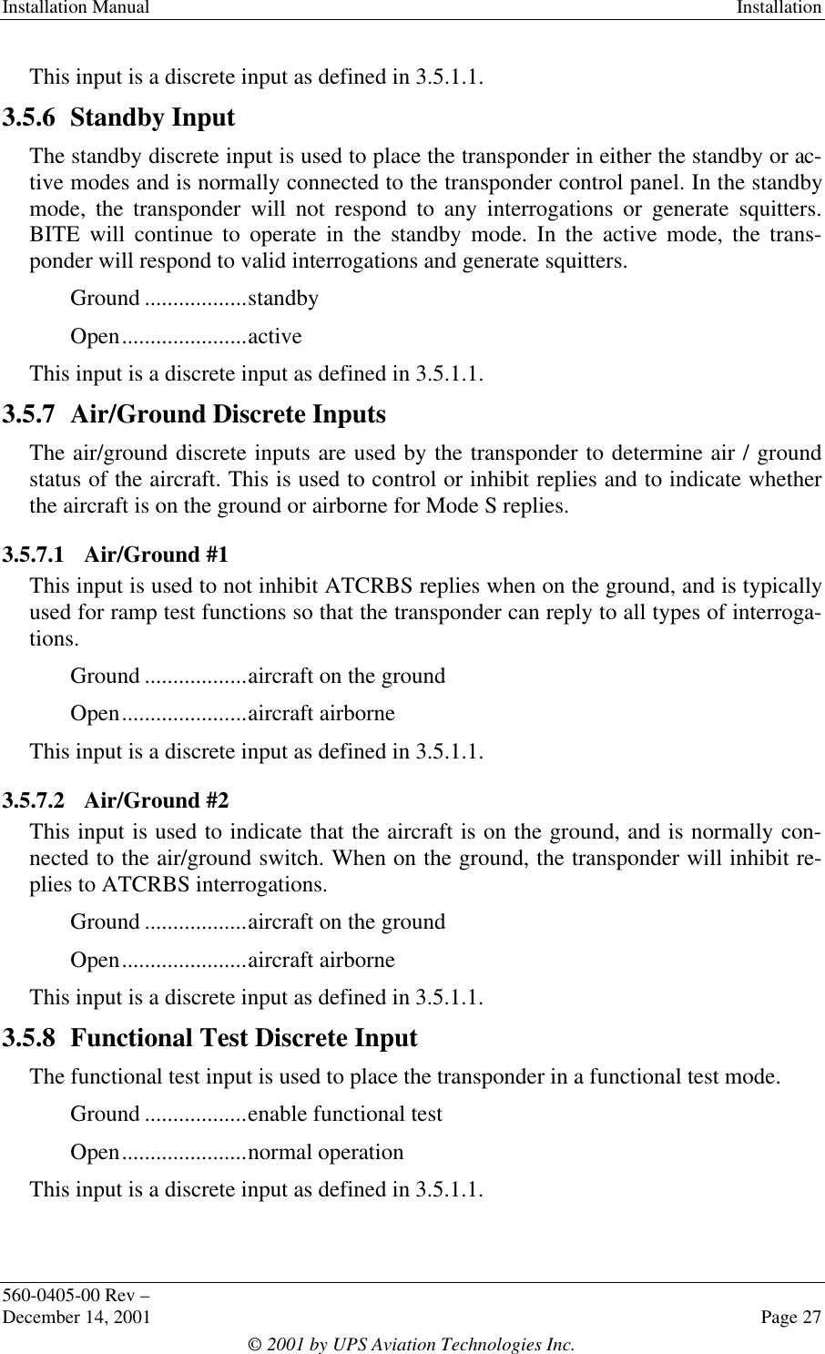 Installation Manual Installation560-0405-00 Rev –December 14, 2001 Page 27© 2001 by UPS Aviation Technologies Inc.This input is a discrete input as defined in 3.5.1.1.3.5.6 Standby InputThe standby discrete input is used to place the transponder in either the standby or ac-tive modes and is normally connected to the transponder control panel. In the standbymode, the transponder will not respond to any interrogations or generate squitters.BITE will continue to operate in the standby mode. In the active mode, the trans-ponder will respond to valid interrogations and generate squitters.Ground ..................standbyOpen......................activeThis input is a discrete input as defined in 3.5.1.1.3.5.7 Air/Ground Discrete InputsThe air/ground discrete inputs are used by the transponder to determine air / groundstatus of the aircraft. This is used to control or inhibit replies and to indicate whetherthe aircraft is on the ground or airborne for Mode S replies.3.5.7.1 Air/Ground #1This input is used to not inhibit ATCRBS replies when on the ground, and is typicallyused for ramp test functions so that the transponder can reply to all types of interroga-tions.Ground ..................aircraft on the groundOpen......................aircraft airborneThis input is a discrete input as defined in 3.5.1.1.3.5.7.2 Air/Ground #2This input is used to indicate that the aircraft is on the ground, and is normally con-nected to the air/ground switch. When on the ground, the transponder will inhibit re-plies to ATCRBS interrogations.Ground ..................aircraft on the groundOpen......................aircraft airborneThis input is a discrete input as defined in 3.5.1.1.3.5.8 Functional Test Discrete InputThe functional test input is used to place the transponder in a functional test mode.Ground ..................enable functional testOpen......................normal operationThis input is a discrete input as defined in 3.5.1.1.