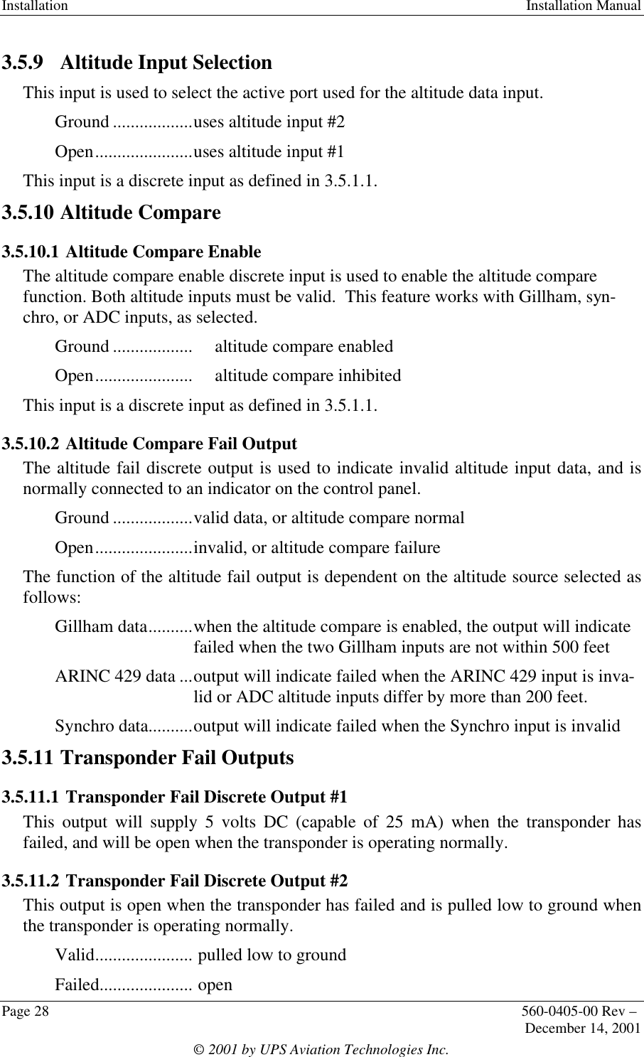 Installation  Installation ManualPage 28 560-0405-00 Rev –December 14, 2001© 2001 by UPS Aviation Technologies Inc.3.5.9  Altitude Input SelectionThis input is used to select the active port used for the altitude data input.Ground ..................uses altitude input #2Open......................uses altitude input #1This input is a discrete input as defined in 3.5.1.1.3.5.10  Altitude Compare3.5.10.1 Altitude Compare EnableThe altitude compare enable discrete input is used to enable the altitude comparefunction. Both altitude inputs must be valid.  This feature works with Gillham, syn-chro, or ADC inputs, as selected.Ground .................. altitude compare enabledOpen...................... altitude compare inhibitedThis input is a discrete input as defined in 3.5.1.1.3.5.10.2 Altitude Compare Fail OutputThe altitude fail discrete output is used to indicate invalid altitude input data, and isnormally connected to an indicator on the control panel.Ground ..................valid data, or altitude compare normalOpen......................invalid, or altitude compare failureThe function of the altitude fail output is dependent on the altitude source selected asfollows:Gillham data..........when the altitude compare is enabled, the output will indicatefailed when the two Gillham inputs are not within 500 feetARINC 429 data ...output will indicate failed when the ARINC 429 input is inva-lid or ADC altitude inputs differ by more than 200 feet.Synchro data..........output will indicate failed when the Synchro input is invalid3.5.11  Transponder Fail Outputs3.5.11.1 Transponder Fail Discrete Output #1This output will supply 5 volts DC (capable of 25 mA) when the transponder hasfailed, and will be open when the transponder is operating normally.3.5.11.2 Transponder Fail Discrete Output #2This output is open when the transponder has failed and is pulled low to ground whenthe transponder is operating normally.Valid...................... pulled low to groundFailed..................... open