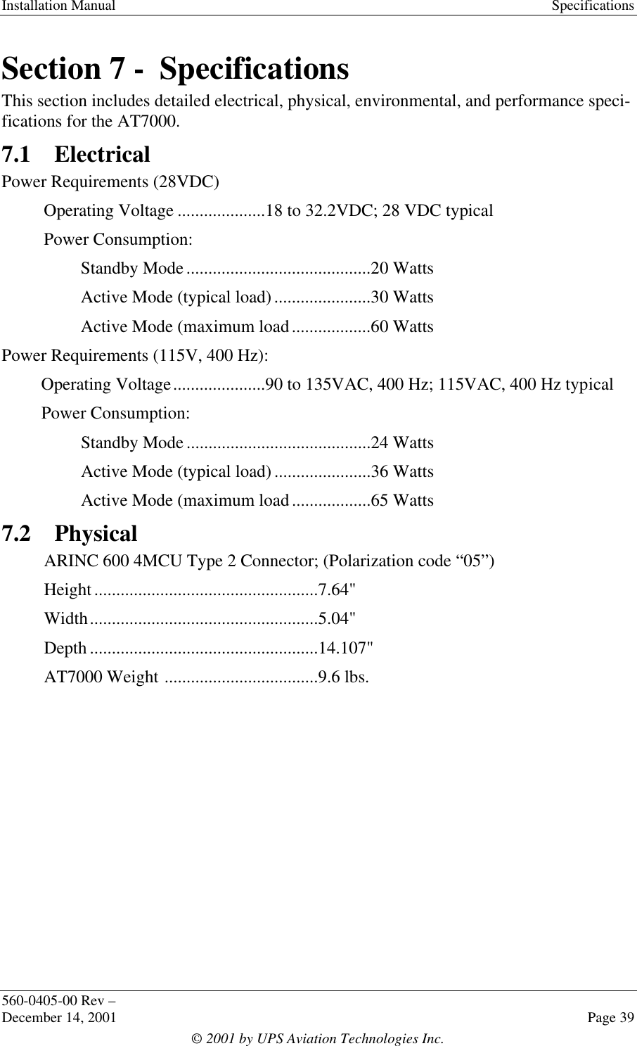 Installation Manual Specifications560-0405-00 Rev –December 14, 2001 Page 39© 2001 by UPS Aviation Technologies Inc.Section 7 -  SpecificationsThis section includes detailed electrical, physical, environmental, and performance speci-fications for the AT7000.7.1 ElectricalPower Requirements (28VDC)Operating Voltage ....................18 to 32.2VDC; 28 VDC typicalPower Consumption:Standby Mode..........................................20 WattsActive Mode (typical load)......................30 WattsActive Mode (maximum load..................60 WattsPower Requirements (115V, 400 Hz):Operating Voltage.....................90 to 135VAC, 400 Hz; 115VAC, 400 Hz typicalPower Consumption:Standby Mode..........................................24 WattsActive Mode (typical load)......................36 WattsActive Mode (maximum load..................65 Watts7.2 PhysicalARINC 600 4MCU Type 2 Connector; (Polarization code “05”)Height...................................................7.64&quot;Width....................................................5.04&quot;Depth ....................................................14.107&quot;AT7000 Weight ...................................9.6 lbs.
