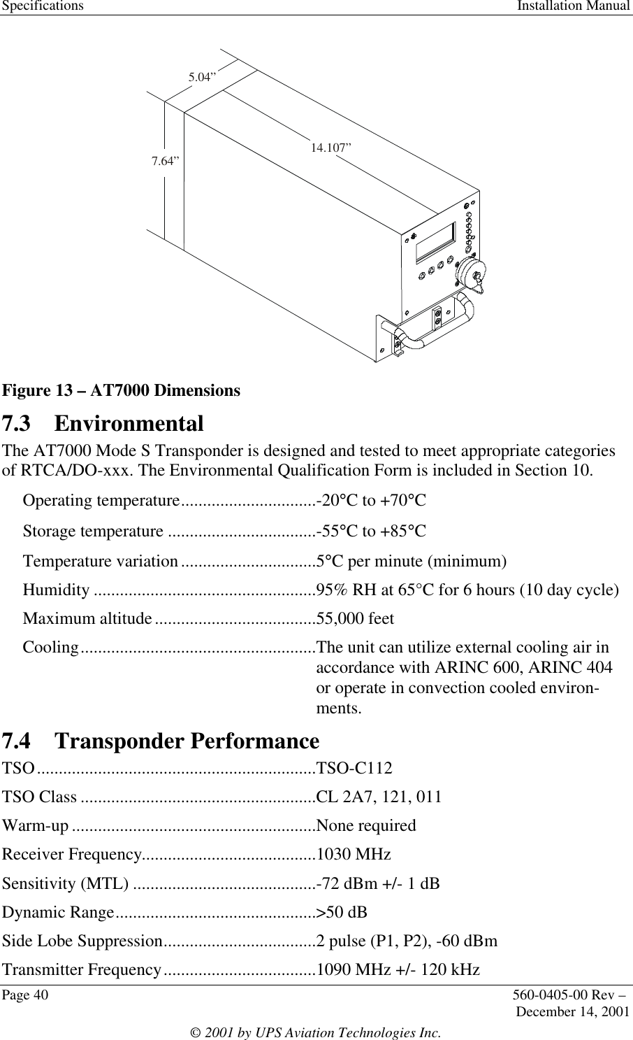 Specifications  Installation ManualPage 40 560-0405-00 Rev –December 14, 2001© 2001 by UPS Aviation Technologies Inc.14.107”5.04”7.64”Figure 13 – AT7000 Dimensions7.3 EnvironmentalThe AT7000 Mode S Transponder is designed and tested to meet appropriate categoriesof RTCA/DO-xxx. The Environmental Qualification Form is included in Section 10.Operating temperature...............................-20°C to +70°CStorage temperature ..................................-55°C to +85°CTemperature variation...............................5°C per minute (minimum)Humidity ...................................................95% RH at 65°C for 6 hours (10 day cycle)Maximum altitude.....................................55,000 feetCooling......................................................The unit can utilize external cooling air inaccordance with ARINC 600, ARINC 404or operate in convection cooled environ-ments.7.4 Transponder PerformanceTSO................................................................TSO-C112TSO Class ......................................................CL 2A7, 121, 011Warm-up ........................................................None requiredReceiver Frequency........................................1030 MHzSensitivity (MTL) ..........................................-72 dBm +/- 1 dBDynamic Range..............................................&gt;50 dBSide Lobe Suppression...................................2 pulse (P1, P2), -60 dBmTransmitter Frequency...................................1090 MHz +/- 120 kHz