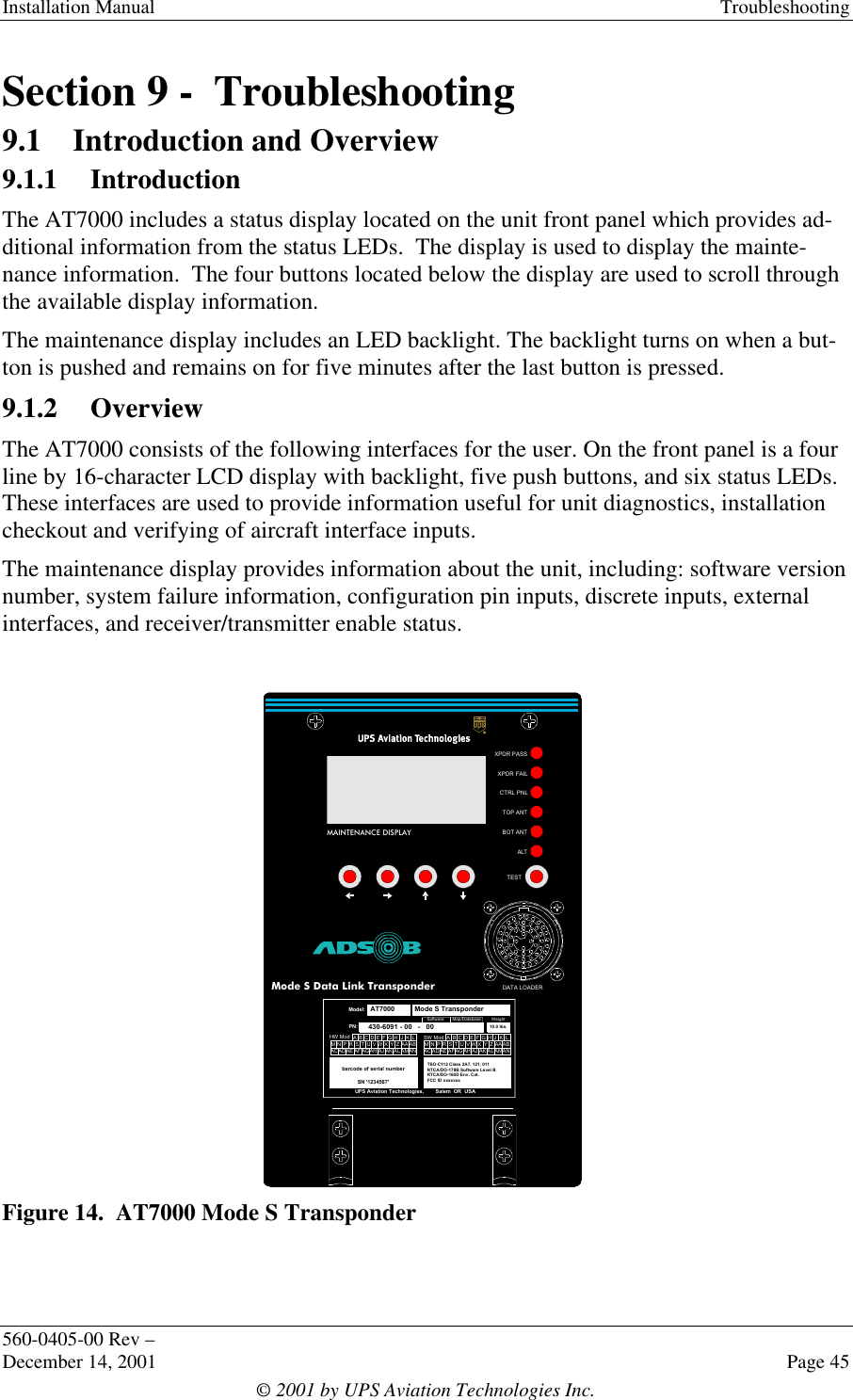 Installation Manual Troubleshooting560-0405-00 Rev –December 14, 2001 Page 45© 2001 by UPS Aviation Technologies Inc.Section 9 -  Troubleshooting9.1 Introduction and Overview9.1.1 IntroductionThe AT7000 includes a status display located on the unit front panel which provides ad-ditional information from the status LEDs.  The display is used to display the mainte-nance information.  The four buttons located below the display are used to scroll throughthe available display information.The maintenance display includes an LED backlight. The backlight turns on when a but-ton is pushed and remains on for five minutes after the last button is pressed.9.1.2 OverviewThe AT7000 consists of the following interfaces for the user. On the front panel is a fourline by 16-character LCD display with backlight, five push buttons, and six status LEDs.These interfaces are used to provide information useful for unit diagnostics, installationcheckout and verifying of aircraft interface inputs.The maintenance display provides information about the unit, including: software versionnumber, system failure information, configuration pin inputs, discrete inputs, externalinterfaces, and receiver/transmitter enable status.Figure 14.  AT7000 Mode S TransponderMAINTENANCE DISPLAYXPDR PASSXPDR FAILCTRL PNLALTTOP ANTBOT ANTTESTDATA LOADERAT7000Mode S Data Link Transponderbarcode of serial numberSN &apos;1234567&apos;UPS Aviation Technologies,        Salem  OR  USAModel:AT7000PN:   430-6091 - 00   -   00SW ModTSO-C112 Class 2A7, 121, 011RTCA/DO-178B Software Level BRTCA/DO-160D Env. Cat.FCC ID xxxxxxx Mode S TransponderCAADEABACBAFGHJKLZYXWVUTSRPNMADAEAFAGAHAJAKALAMANHW ModCAADEABACBA FGHJKLZYXWVUTSRPNMADAEAFAGAHAJAKALAMANSoftwareMap/DatabaseWeight10.0 lbs.