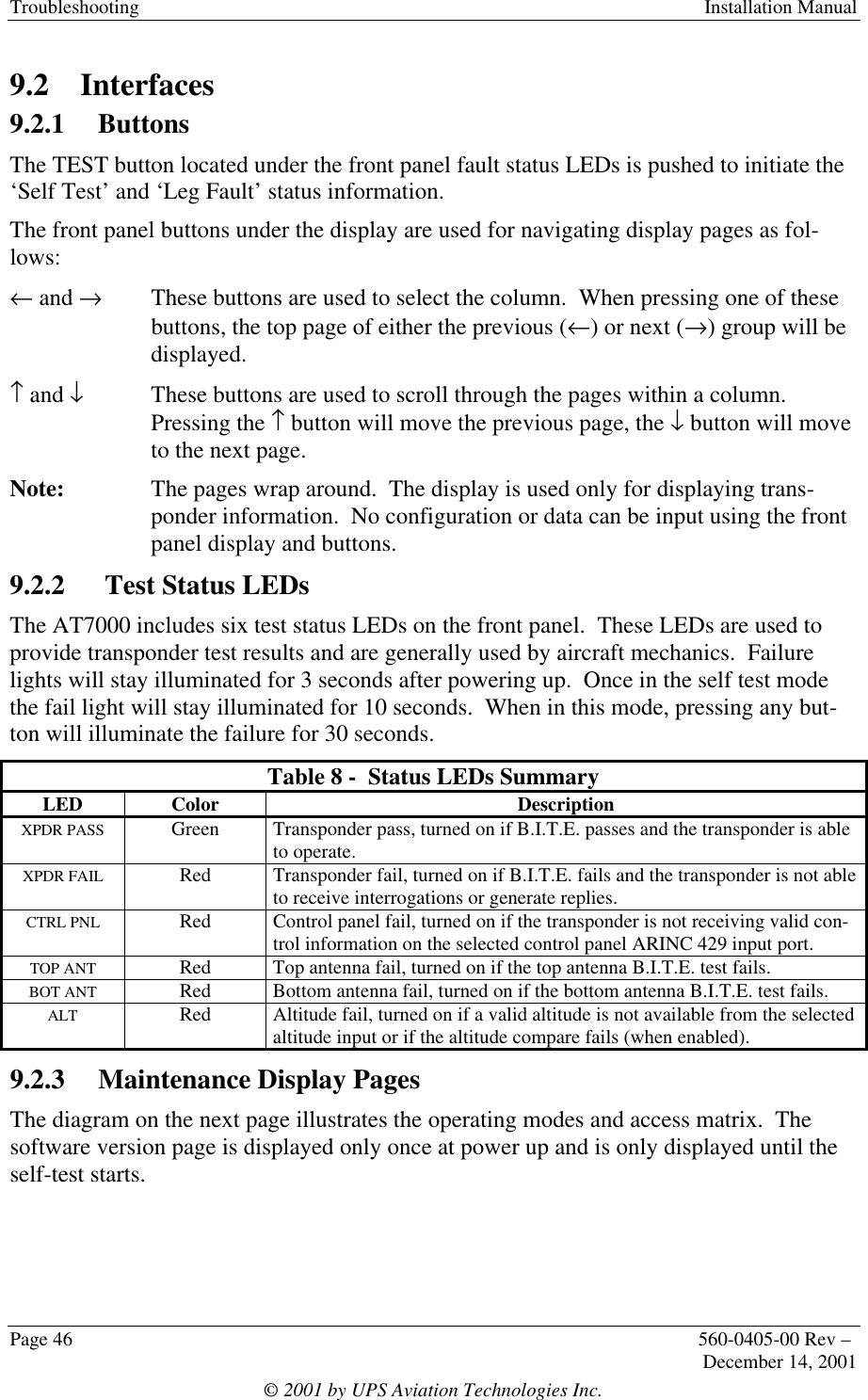 Troubleshooting  Installation ManualPage 46 560-0405-00 Rev –December 14, 2001© 2001 by UPS Aviation Technologies Inc.9.2 Interfaces9.2.1 ButtonsThe TEST button located under the front panel fault status LEDs is pushed to initiate the‘Self Test’ and ‘Leg Fault’ status information.The front panel buttons under the display are used for navigating display pages as fol-lows:← and →  These buttons are used to select the column.  When pressing one of thesebuttons, the top page of either the previous (←) or next (→) group will bedisplayed.↑ and ↓These buttons are used to scroll through the pages within a column.Pressing the ↑ button will move the previous page, the ↓ button will moveto the next page.Note: The pages wrap around.  The display is used only for displaying trans-ponder information.  No configuration or data can be input using the frontpanel display and buttons.9.2.2  Test Status LEDsThe AT7000 includes six test status LEDs on the front panel.  These LEDs are used toprovide transponder test results and are generally used by aircraft mechanics.  Failurelights will stay illuminated for 3 seconds after powering up.  Once in the self test modethe fail light will stay illuminated for 10 seconds.  When in this mode, pressing any but-ton will illuminate the failure for 30 seconds.Table 8 -  Status LEDs SummaryLED Color DescriptionXPDR PASS Green Transponder pass, turned on if B.I.T.E. passes and the transponder is ableto operate.XPDR FAIL Red Transponder fail, turned on if B.I.T.E. fails and the transponder is not ableto receive interrogations or generate replies.CTRL PNL Red Control panel fail, turned on if the transponder is not receiving valid con-trol information on the selected control panel ARINC 429 input port.TOP ANT Red Top antenna fail, turned on if the top antenna B.I.T.E. test fails.BOT ANT Red Bottom antenna fail, turned on if the bottom antenna B.I.T.E. test fails.ALT Red Altitude fail, turned on if a valid altitude is not available from the selectedaltitude input or if the altitude compare fails (when enabled).9.2.3 Maintenance Display PagesThe diagram on the next page illustrates the operating modes and access matrix.  Thesoftware version page is displayed only once at power up and is only displayed until theself-test starts.