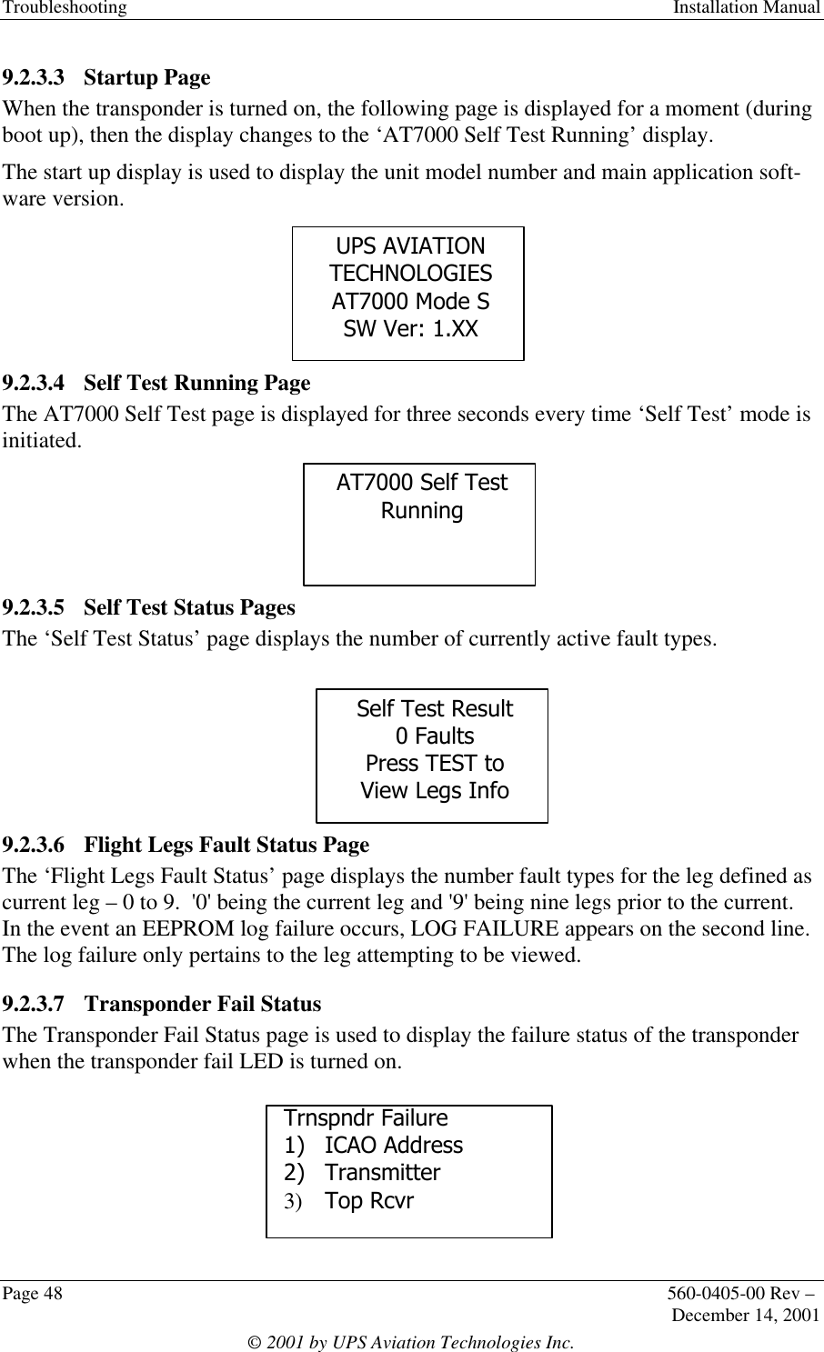 Troubleshooting  Installation ManualPage 48 560-0405-00 Rev –December 14, 2001© 2001 by UPS Aviation Technologies Inc.9.2.3.3 Startup PageWhen the transponder is turned on, the following page is displayed for a moment (duringboot up), then the display changes to the ‘AT7000 Self Test Running’ display.The start up display is used to display the unit model number and main application soft-ware version.9.2.3.4 Self Test Running PageThe AT7000 Self Test page is displayed for three seconds every time ‘Self Test’ mode isinitiated.9.2.3.5 Self Test Status PagesThe ‘Self Test Status’ page displays the number of currently active fault types.9.2.3.6 Flight Legs Fault Status PageThe ‘Flight Legs Fault Status’ page displays the number fault types for the leg defined ascurrent leg – 0 to 9.  &apos;0&apos; being the current leg and &apos;9&apos; being nine legs prior to the current.In the event an EEPROM log failure occurs, LOG FAILURE appears on the second line.The log failure only pertains to the leg attempting to be viewed.9.2.3.7 Transponder Fail StatusThe Transponder Fail Status page is used to display the failure status of the transponderwhen the transponder fail LED is turned on.Trnspndr Failure1) ICAO Address2) Transmitter3) Top RcvrUPS AVIATIONTECHNOLOGIESAT7000 Mode SSW Ver: 1.XXAT7000 Self TestRunningSelf Test Result0 FaultsPress TEST toView Legs Info